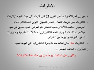 •‫القرن‬ ‫في‬ ‫االختراعات‬ ‫أهم‬ ‫بين‬ ‫من‬21‫التي‬‫أثرت‬‫حياتنا‬ ‫على‬‫اليوم‬‫اإلنترنت‬
•‫للعمل‬ ‫طريقتنا‬ ‫غير‬ ‫االنترنت‬,‫اللعب‬,‫التسوق‬,‫الصداقات‬ ‫تكوين‬,‫س‬‫ماع‬
‫الموسيقى‬,‫األفالم‬ ‫مشاهدة‬,‫الطعام‬ ‫طلب‬,‫الفواتير‬ ‫دفع‬,‫ف‬ ‫صديق‬ ‫تحية‬‫عيد‬ ‫ي‬
‫ميالده‬,‫الدولية‬ ‫المكالمات‬,‫االلكتروني‬ ‫التعلم‬,‫وحجو‬ ‫الحكومية‬ ‫المعامالت‬‫زات‬
‫السفر‬,‫االشياء‬ ‫من‬ ‫وغيرها‬ ‫المراقبة‬.
•‫االنترنت‬‫ل‬ّ‫د‬‫ع‬‫عل‬ ‫تعودنا‬ ‫التي‬ ‫اإللكترونية‬ ‫لألجهزة‬ ‫استخدامنا‬ ‫حتى‬‫يها‬
(‫التلفزيون‬–‫المحمول‬ ‫الهاتف‬.)
‫ولكن‬..‫هل‬‫تساءلت‬‫يوما‬‫اإلنترنت؟‬ ‫هذا‬ ‫جاء‬ ‫أين‬ ‫من‬
‫االنترنت‬
‫السيبراني‬ ‫األمن‬-‫م‬/‫البيلي‬ ‫أيمن‬-‫للتواصل‬772915445 6
 