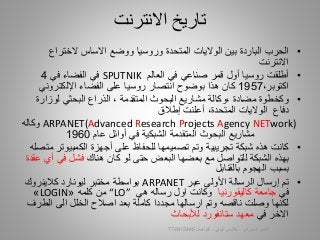 •‫المتحدة‬ ‫الواليات‬ ‫بين‬ ‫الباردة‬ ‫الحرب‬‫وروسيا‬‫الختراع‬ ‫االساس‬ ‫ووضع‬
‫االنترنت‬
•‫في‬ ‫صناعي‬ ‫قمر‬ ‫أول‬ ‫روسيا‬ ‫أطلقت‬‫العالم‬SPUTNIK‫في‬‫في‬ ‫الفضاء‬4
،‫اكتوبر‬1957‫الفضاء‬ ‫على‬ ‫روسيا‬ ‫انتصار‬ ‫بوضوح‬ ‫هذا‬ ‫كان‬‫اإللكتروني‬
•‫لوزار‬ ‫البحثي‬ ‫الذراع‬ ، ‫المتقدمة‬ ‫البحوث‬ ‫مشاريع‬ ‫،وكالة‬ ‫مضادة‬ ‫وكخطوة‬‫ة‬
‫دفاع‬،‫المتحدة‬ ‫الواليات‬‫أعلنت‬‫إطالق‬
ARPANET(Advanced Research Projects Agency NETwork)‫وكاله‬
‫المتقدمة‬ ‫البحوث‬ ‫مشاريع‬‫الشبك‬‫ي‬‫ة‬‫في‬‫أوائل‬‫عام‬1960
•‫أجهزة‬ ‫على‬ ‫للحفاظ‬ ‫تصميمها‬ ‫وتم‬ ‫تجريبية‬ ‫شبكة‬ ‫هذه‬ ‫كانت‬‫الكمبيوت‬‫متصل‬ ‫ر‬‫ه‬
‫هناك‬ ‫كان‬ ‫لو‬ ‫حتى‬ ‫البعض‬ ‫بعضها‬ ‫مع‬ ‫للتواصل‬ ‫الشبكة‬ ‫بهذه‬‫في‬ ‫فشل‬‫أي‬‫عقدة‬
‫بسبب‬‫بالقنابل‬ ‫الهجوم‬
•‫عبر‬ ‫األولى‬ ‫الرسالة‬ ‫إرسال‬ ‫تم‬ARPANET‫كالينروك‬ ‫ليونارد‬ ‫مختبر‬ ‫بواسطة‬
‫في‬‫كاليفورنيا‬ ‫جامعة‬‫هي‬ ‫رساله‬ ‫اول‬ ‫وكانت‬“LO”‫كلمه‬ ‫من‬«LOGIN»
‫الط‬ ‫الى‬ ‫الخلل‬ ‫اصالح‬ ‫بعد‬ ‫كاملة‬ ‫مجددا‬ ‫ارسالها‬ ‫وتم‬ ‫ناقصه‬ ‫وصلت‬ ‫لكنها‬‫رف‬
‫في‬ ‫االخر‬‫لألبحاث‬ ‫ستانفورد‬ ‫معهد‬
‫االنترنت‬ ‫تاريخ‬
‫السيبراني‬ ‫األمن‬-‫م‬/‫البيلي‬ ‫أيمن‬-‫للتواصل‬772915445 7
 