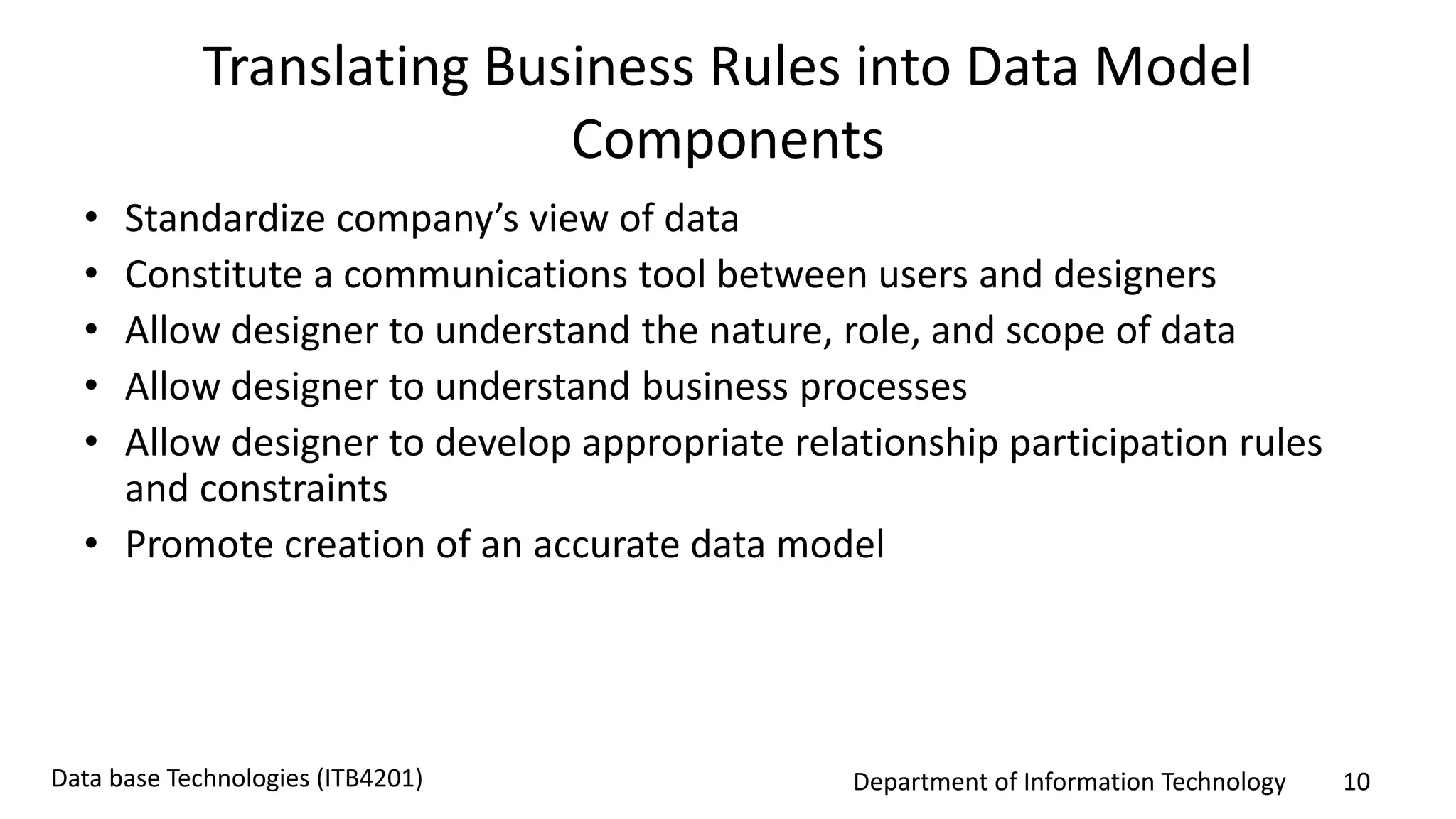 Department of Information Technology 10Data base Technologies (ITB4201)
Translating Business Rules into Data Model
Components
• Standardize company’s view of data
• Constitute a communications tool between users and designers
• Allow designer to understand the nature, role, and scope of data
• Allow designer to understand business processes
• Allow designer to develop appropriate relationship participation rules
and constraints
• Promote creation of an accurate data model
 