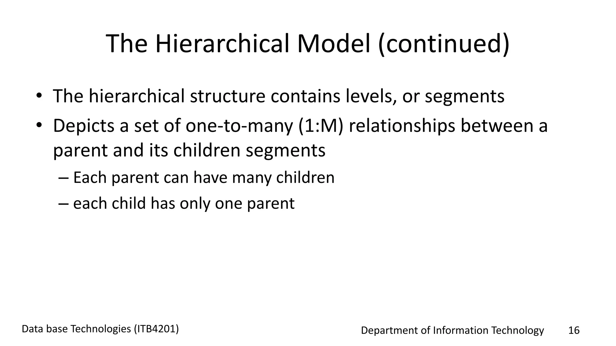 Department of Information Technology 16Data base Technologies (ITB4201)
The Hierarchical Model (continued)
• The hierarchical structure contains levels, or segments
• Depicts a set of one-to-many (1:M) relationships between a
parent and its children segments
– Each parent can have many children
– each child has only one parent
 
