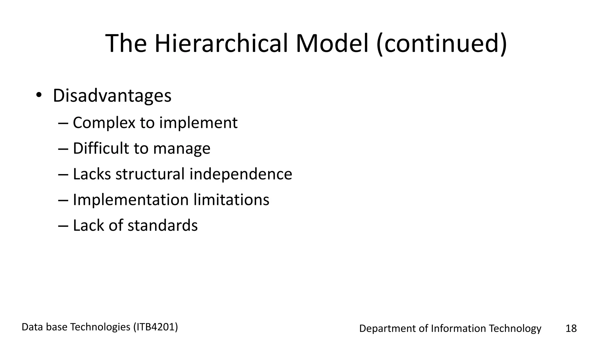 Department of Information Technology 18Data base Technologies (ITB4201)
The Hierarchical Model (continued)
• Disadvantages
– Complex to implement
– Difficult to manage
– Lacks structural independence
– Implementation limitations
– Lack of standards
 