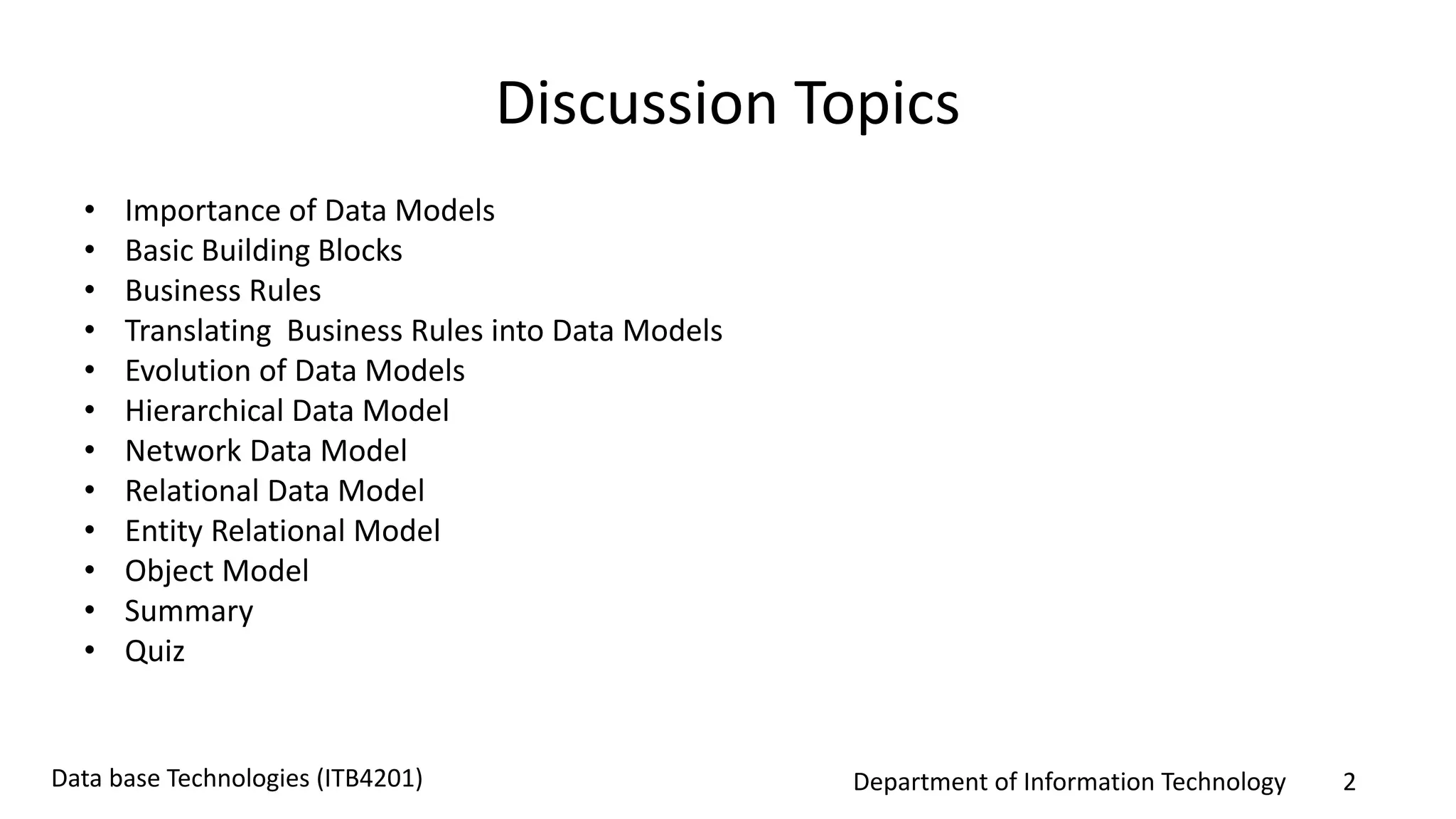 Department of Information Technology 2Data base Technologies (ITB4201)
Discussion Topics
• Importance of Data Models
• Basic Building Blocks
• Business Rules
• Translating Business Rules into Data Models
• Evolution of Data Models
• Hierarchical Data Model
• Network Data Model
• Relational Data Model
• Entity Relational Model
• Object Model
• Summary
• Quiz
 