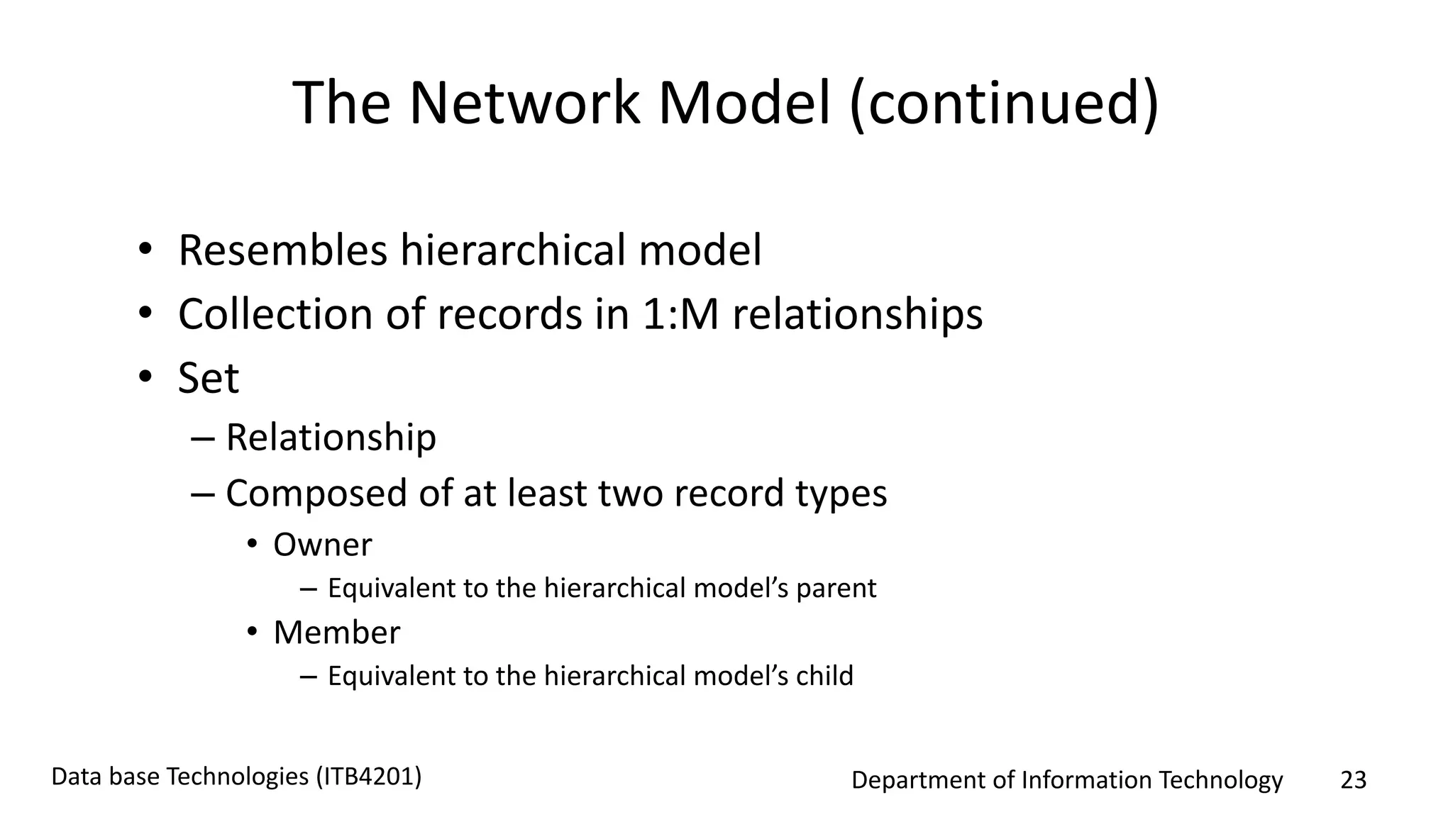 Department of Information Technology 23Data base Technologies (ITB4201)
The Network Model (continued)
• Resembles hierarchical model
• Collection of records in 1:M relationships
• Set
– Relationship
– Composed of at least two record types
• Owner
– Equivalent to the hierarchical model’s parent
• Member
– Equivalent to the hierarchical model’s child
 