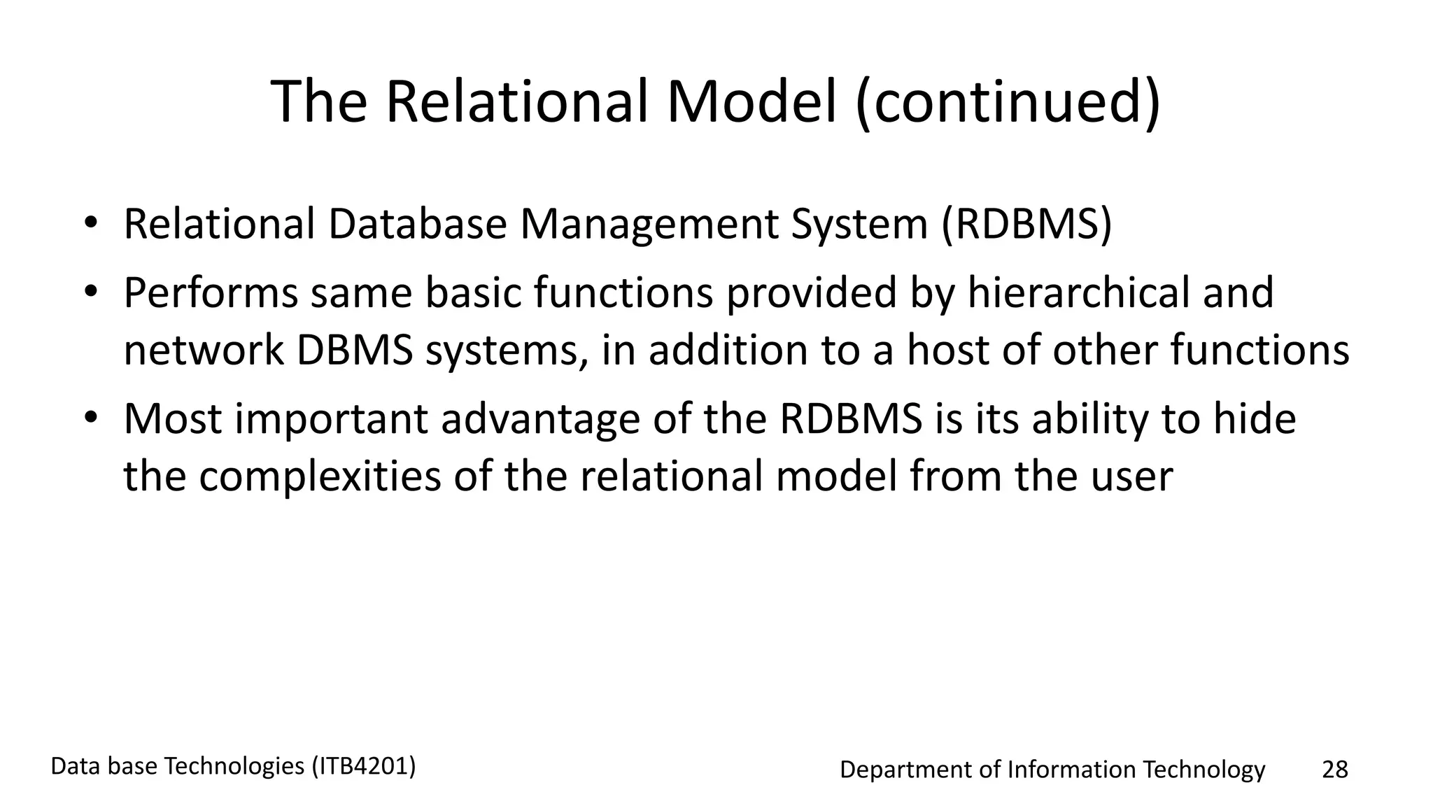 Department of Information Technology 28Data base Technologies (ITB4201)
The Relational Model (continued)
• Relational Database Management System (RDBMS)
• Performs same basic functions provided by hierarchical and
network DBMS systems, in addition to a host of other functions
• Most important advantage of the RDBMS is its ability to hide
the complexities of the relational model from the user
 