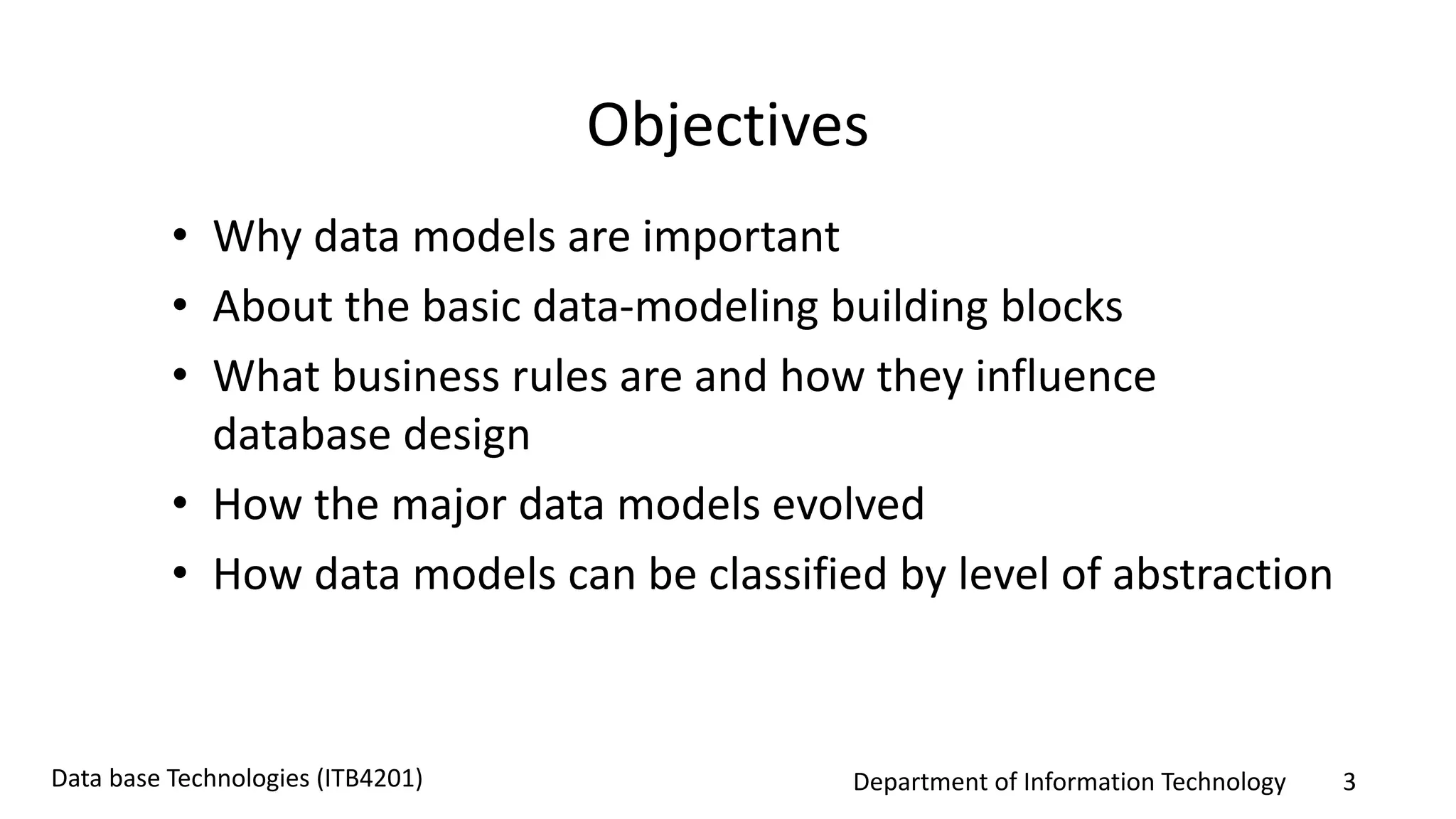 Department of Information Technology 3Data base Technologies (ITB4201)
Objectives
• Why data models are important
• About the basic data-modeling building blocks
• What business rules are and how they influence
database design
• How the major data models evolved
• How data models can be classified by level of abstraction
 