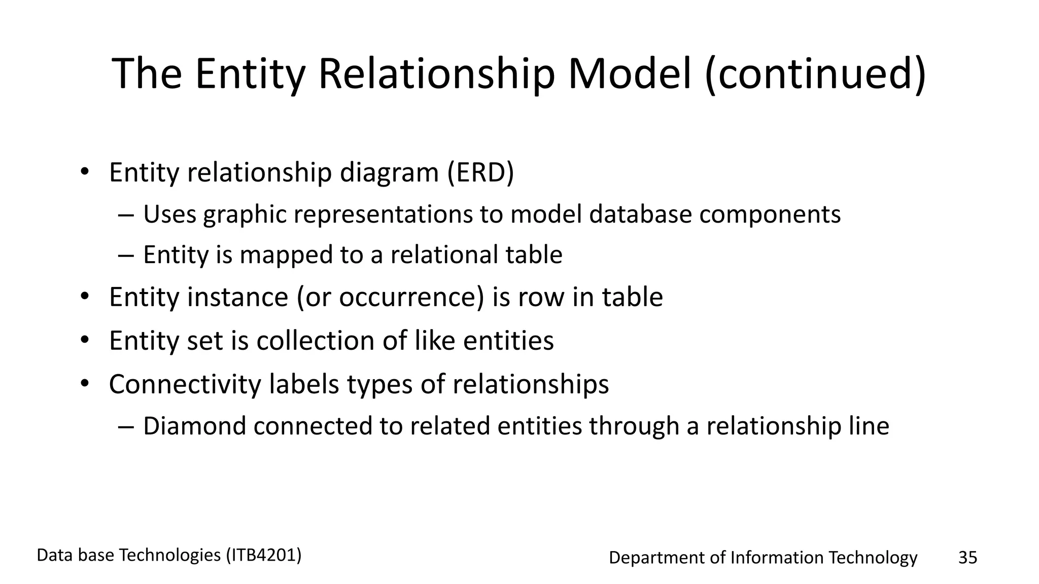 Department of Information Technology 35Data base Technologies (ITB4201)
The Entity Relationship Model (continued)
• Entity relationship diagram (ERD)
– Uses graphic representations to model database components
– Entity is mapped to a relational table
• Entity instance (or occurrence) is row in table
• Entity set is collection of like entities
• Connectivity labels types of relationships
– Diamond connected to related entities through a relationship line
 