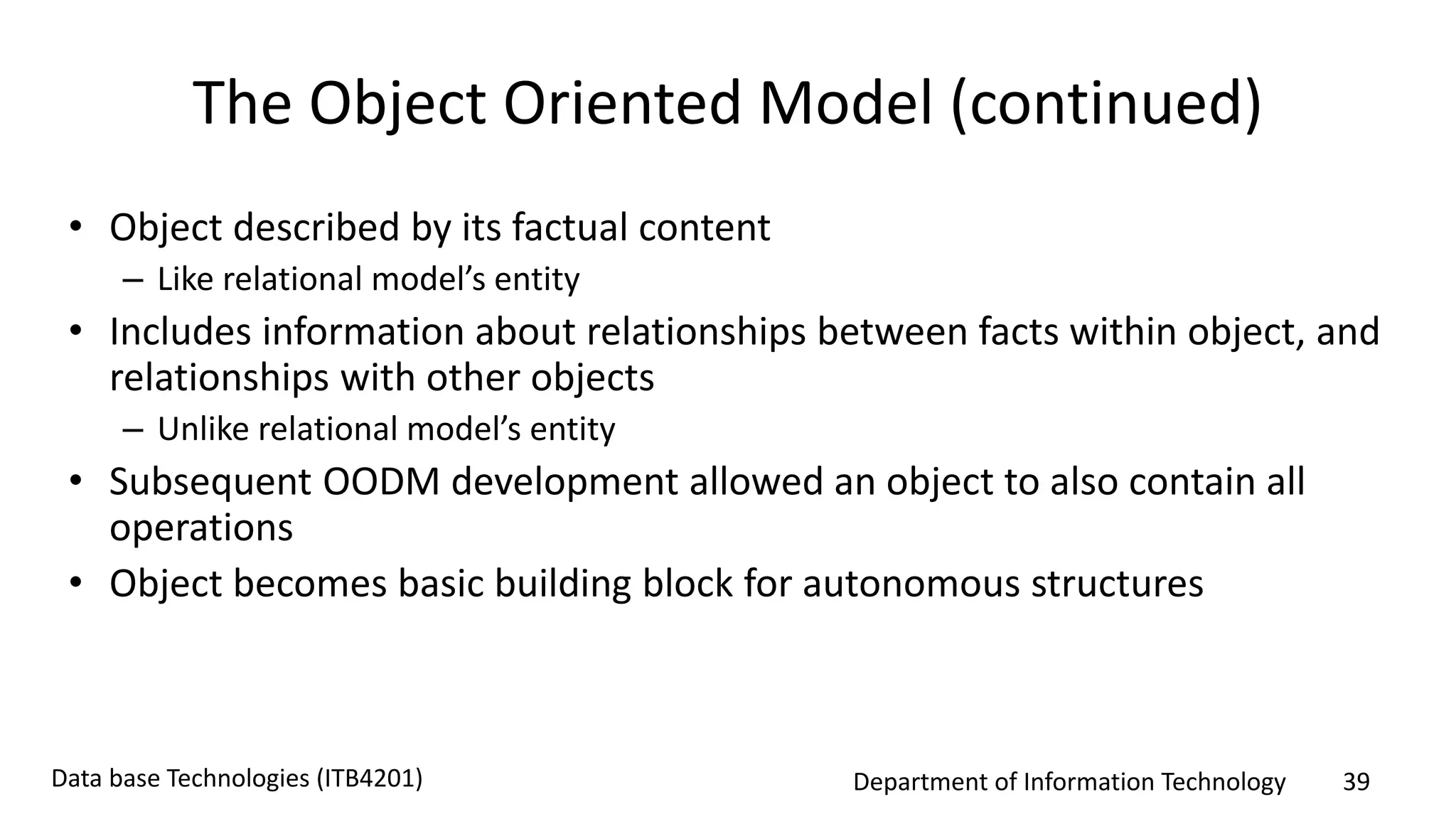 Department of Information Technology 39Data base Technologies (ITB4201)
The Object Oriented Model (continued)
• Object described by its factual content
– Like relational model’s entity
• Includes information about relationships between facts within object, and
relationships with other objects
– Unlike relational model’s entity
• Subsequent OODM development allowed an object to also contain all
operations
• Object becomes basic building block for autonomous structures
 