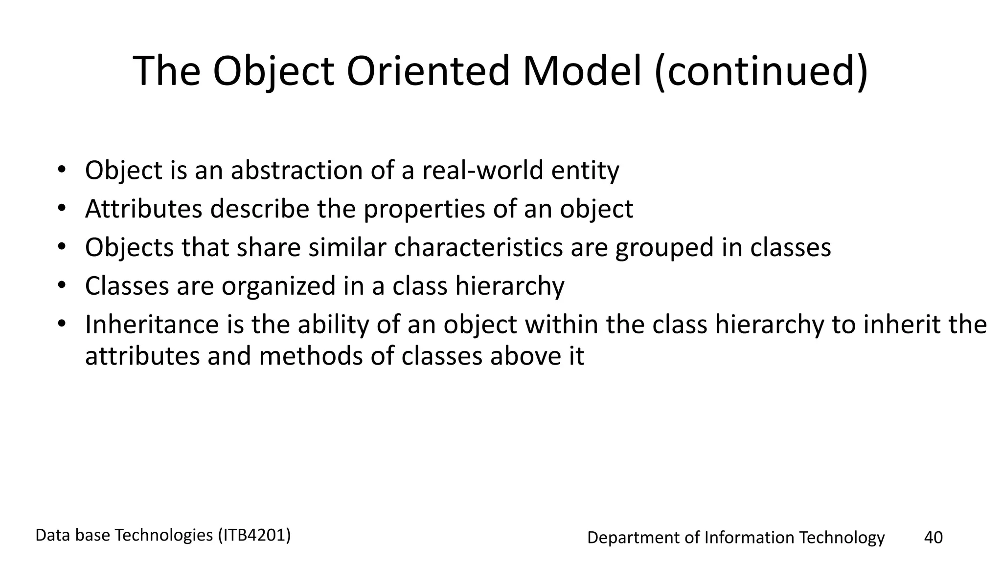 Department of Information Technology 40Data base Technologies (ITB4201)
The Object Oriented Model (continued)
• Object is an abstraction of a real-world entity
• Attributes describe the properties of an object
• Objects that share similar characteristics are grouped in classes
• Classes are organized in a class hierarchy
• Inheritance is the ability of an object within the class hierarchy to inherit the
attributes and methods of classes above it
 
