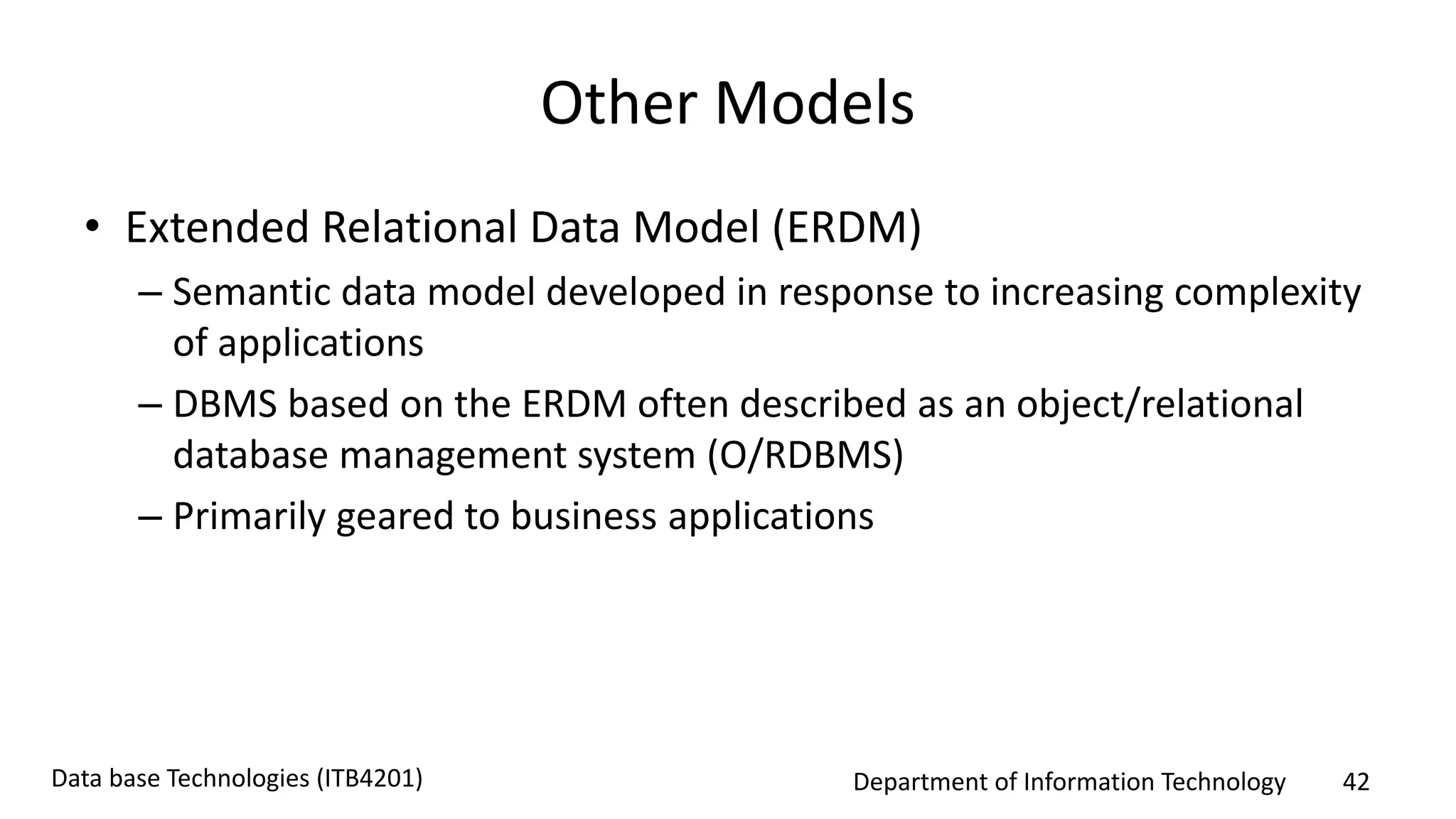 Department of Information Technology 42Data base Technologies (ITB4201)
Other Models
• Extended Relational Data Model (ERDM)
– Semantic data model developed in response to increasing complexity
of applications
– DBMS based on the ERDM often described as an object/relational
database management system (O/RDBMS)
– Primarily geared to business applications
 