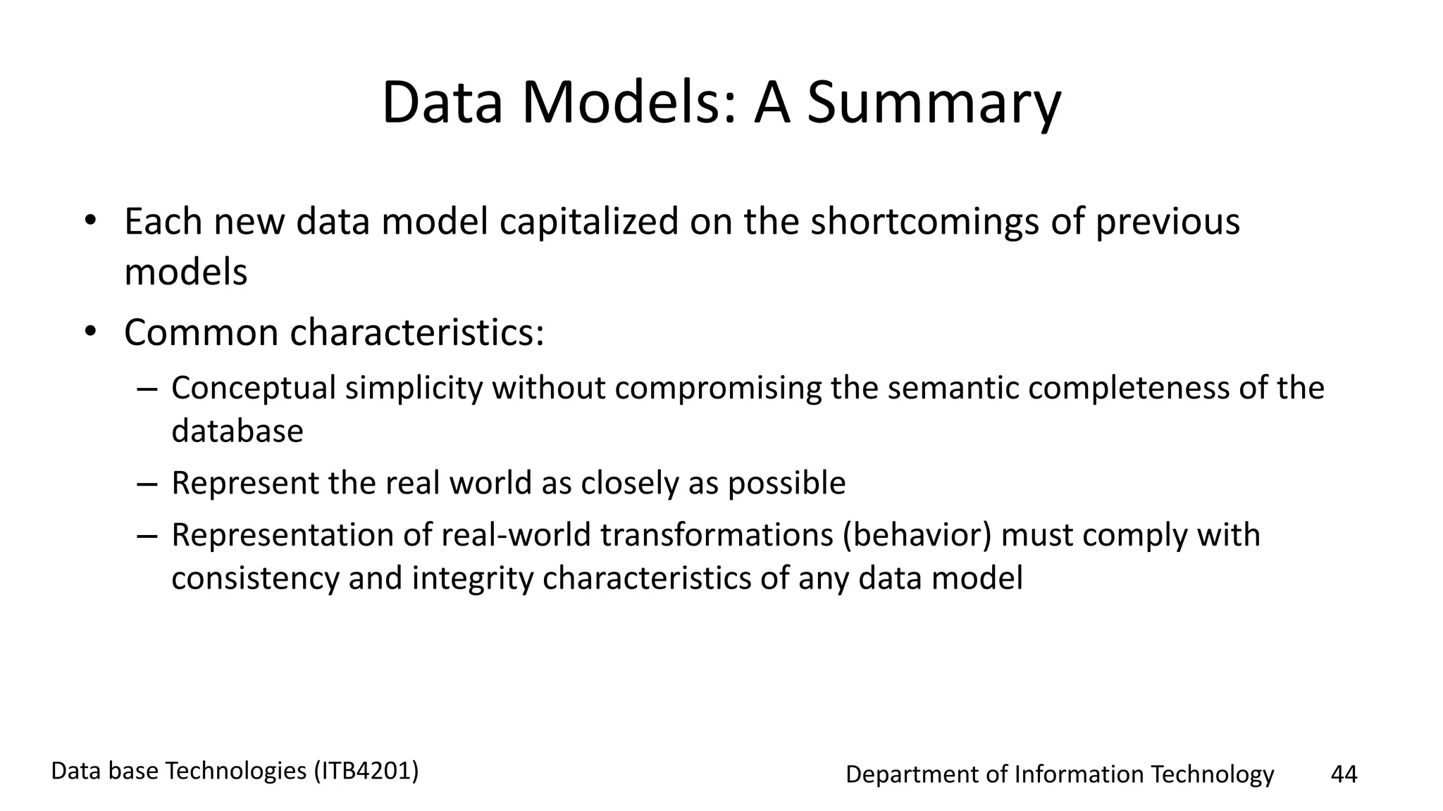 Department of Information Technology 44Data base Technologies (ITB4201)
Data Models: A Summary
• Each new data model capitalized on the shortcomings of previous
models
• Common characteristics:
– Conceptual simplicity without compromising the semantic completeness of the
database
– Represent the real world as closely as possible
– Representation of real-world transformations (behavior) must comply with
consistency and integrity characteristics of any data model
 