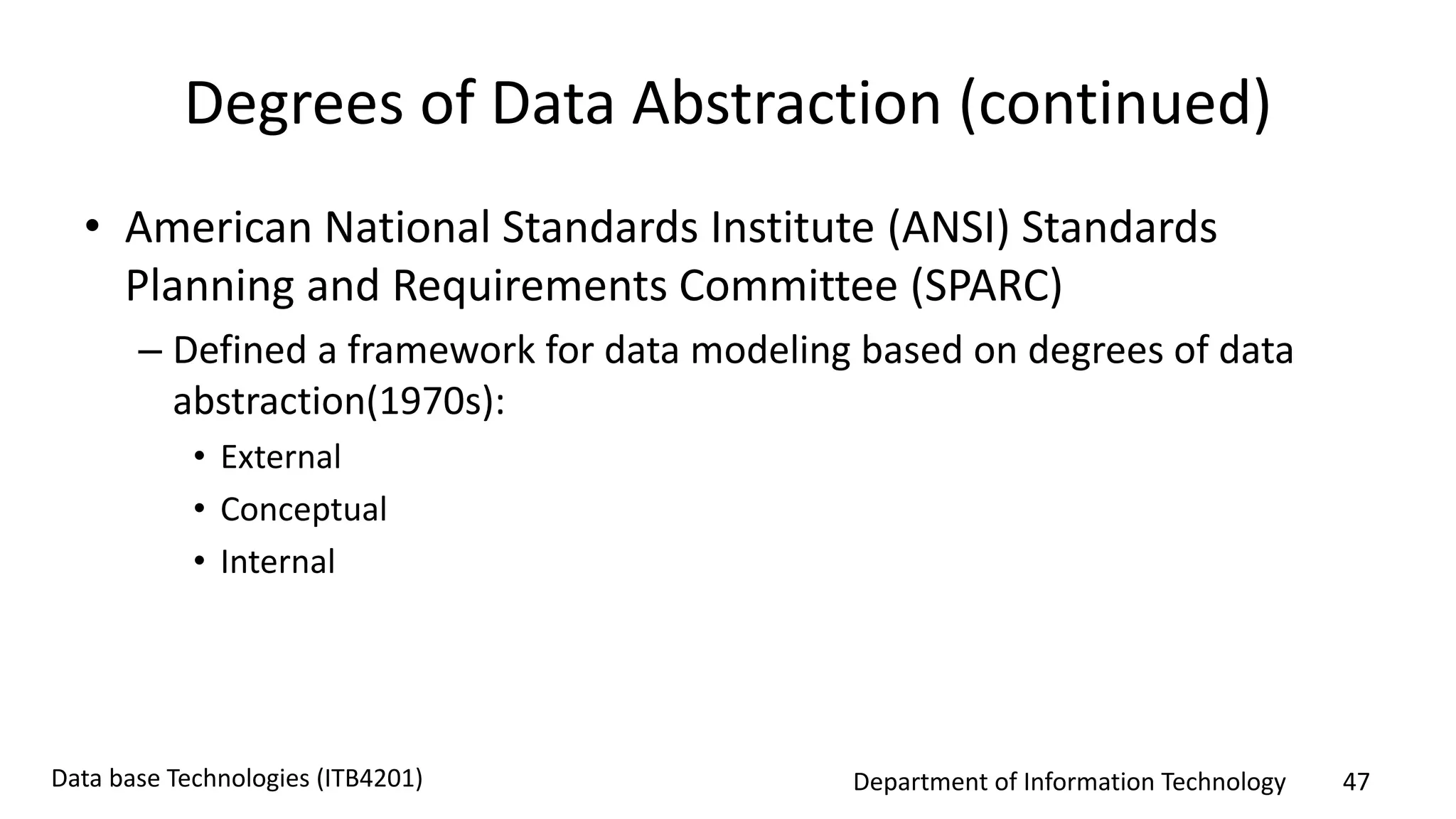 Department of Information Technology 47Data base Technologies (ITB4201)
Degrees of Data Abstraction (continued)
• American National Standards Institute (ANSI) Standards
Planning and Requirements Committee (SPARC)
– Defined a framework for data modeling based on degrees of data
abstraction(1970s):
• External
• Conceptual
• Internal
 