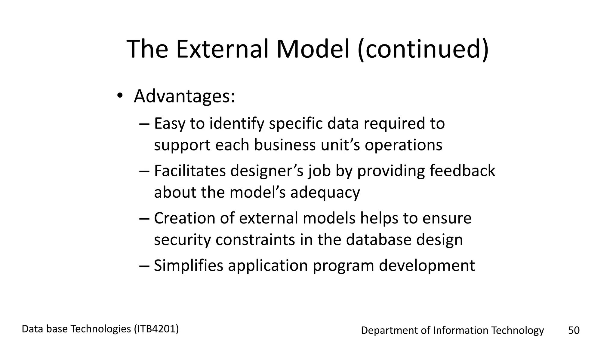 Department of Information Technology 50Data base Technologies (ITB4201)
The External Model (continued)
• Advantages:
– Easy to identify specific data required to
support each business unit’s operations
– Facilitates designer’s job by providing feedback
about the model’s adequacy
– Creation of external models helps to ensure
security constraints in the database design
– Simplifies application program development
 