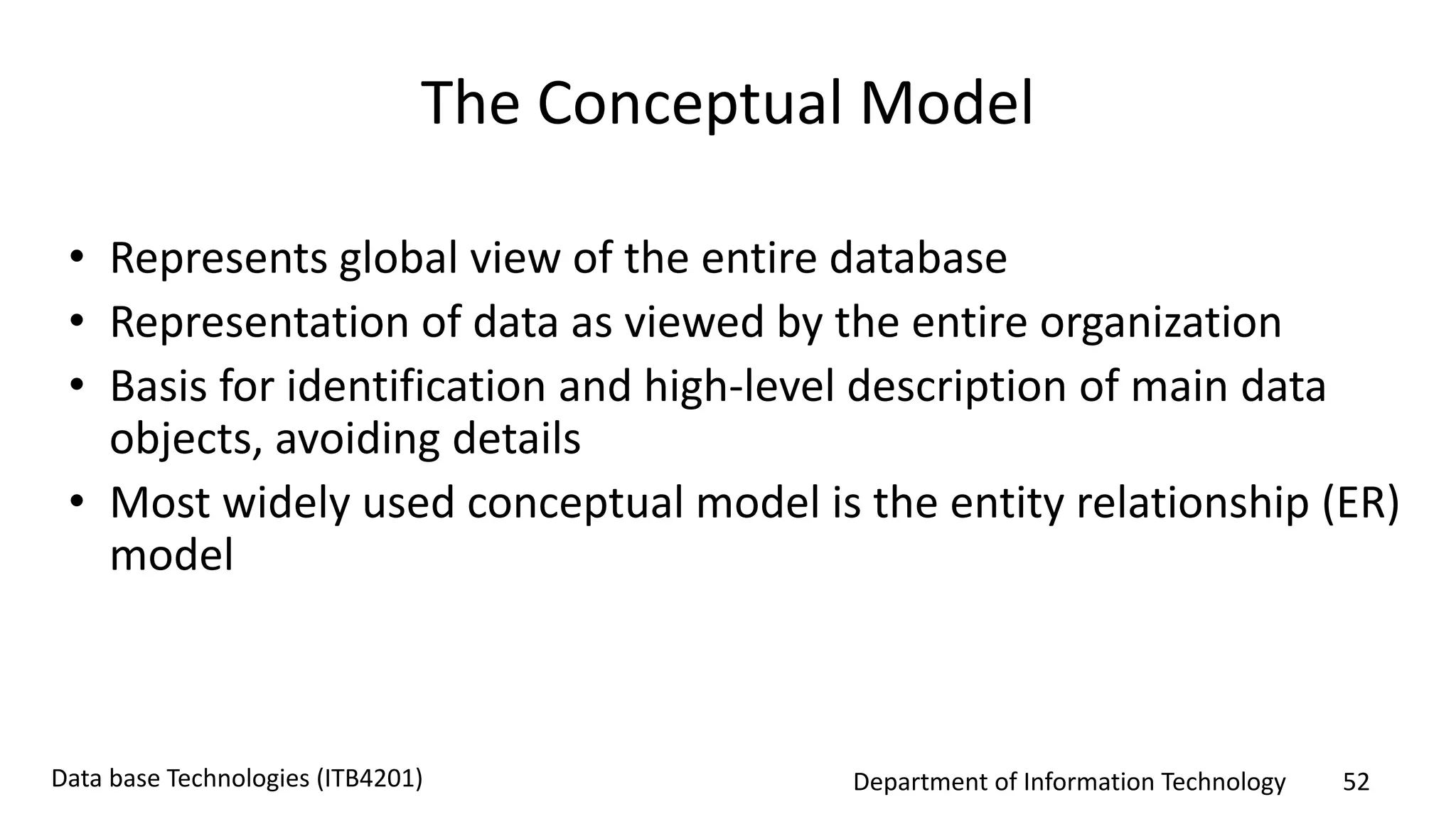 Department of Information Technology 52Data base Technologies (ITB4201)
The Conceptual Model
• Represents global view of the entire database
• Representation of data as viewed by the entire organization
• Basis for identification and high-level description of main data
objects, avoiding details
• Most widely used conceptual model is the entity relationship (ER)
model
 