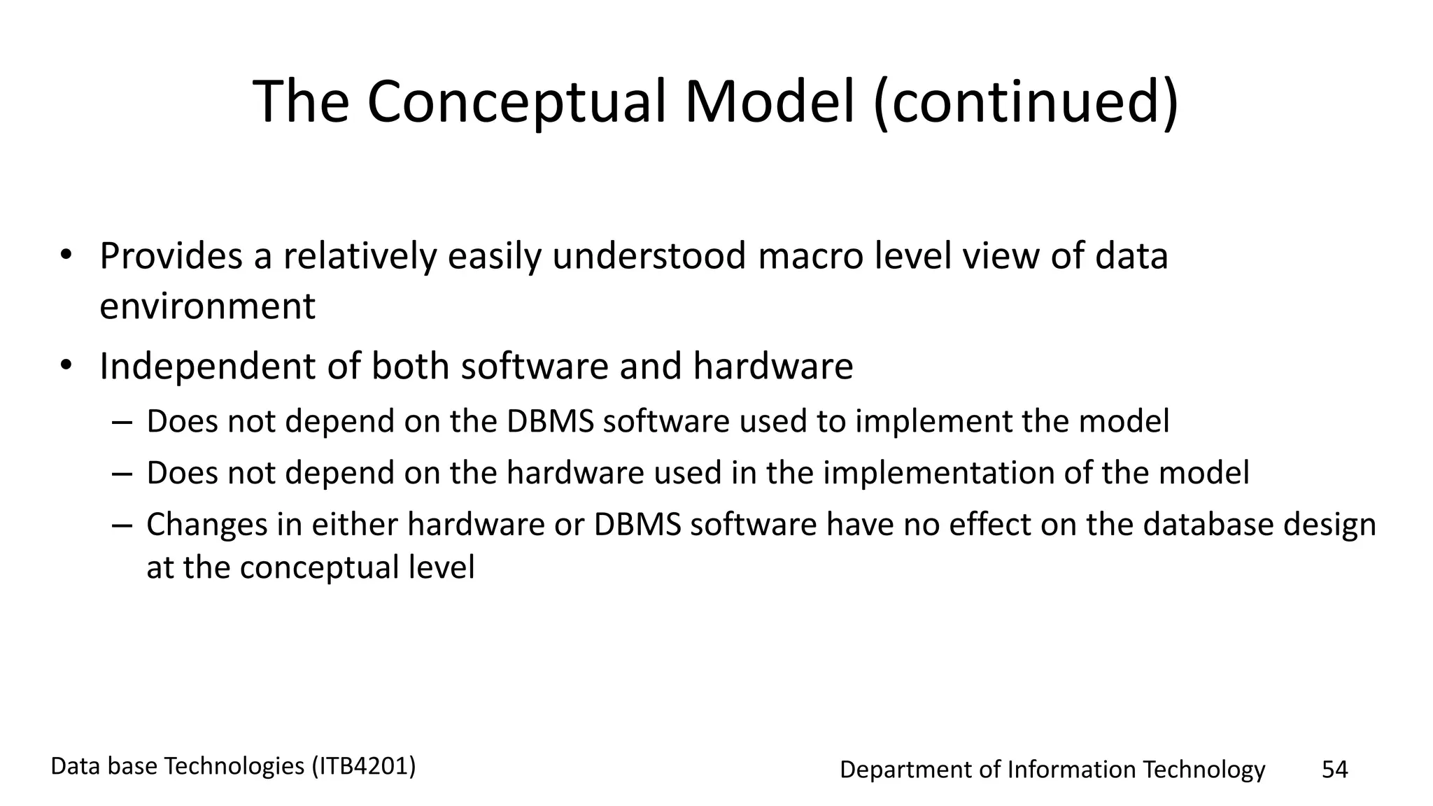 Department of Information Technology 54Data base Technologies (ITB4201)
The Conceptual Model (continued)
• Provides a relatively easily understood macro level view of data
environment
• Independent of both software and hardware
– Does not depend on the DBMS software used to implement the model
– Does not depend on the hardware used in the implementation of the model
– Changes in either hardware or DBMS software have no effect on the database design
at the conceptual level
 