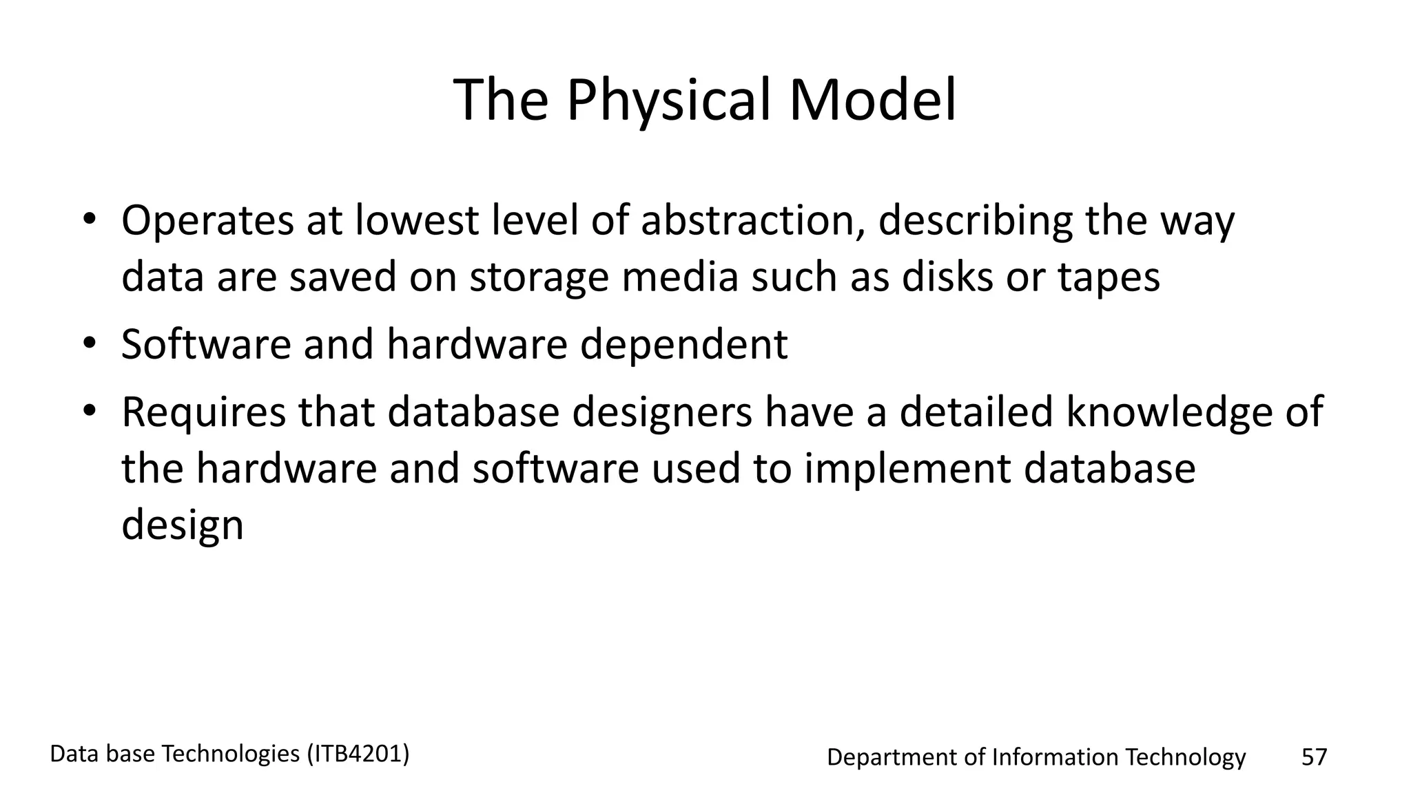 Department of Information Technology 57Data base Technologies (ITB4201)
The Physical Model
• Operates at lowest level of abstraction, describing the way
data are saved on storage media such as disks or tapes
• Software and hardware dependent
• Requires that database designers have a detailed knowledge of
the hardware and software used to implement database
design
 