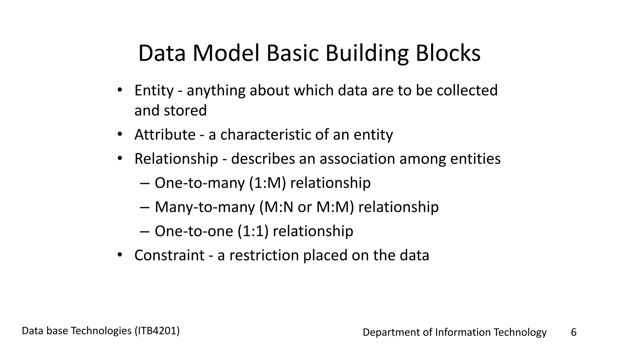 Department of Information Technology 6Data base Technologies (ITB4201)
Data Model Basic Building Blocks
• Entity - anything about which data are to be collected
and stored
• Attribute - a characteristic of an entity
• Relationship - describes an association among entities
– One-to-many (1:M) relationship
– Many-to-many (M:N or M:M) relationship
– One-to-one (1:1) relationship
• Constraint - a restriction placed on the data
 