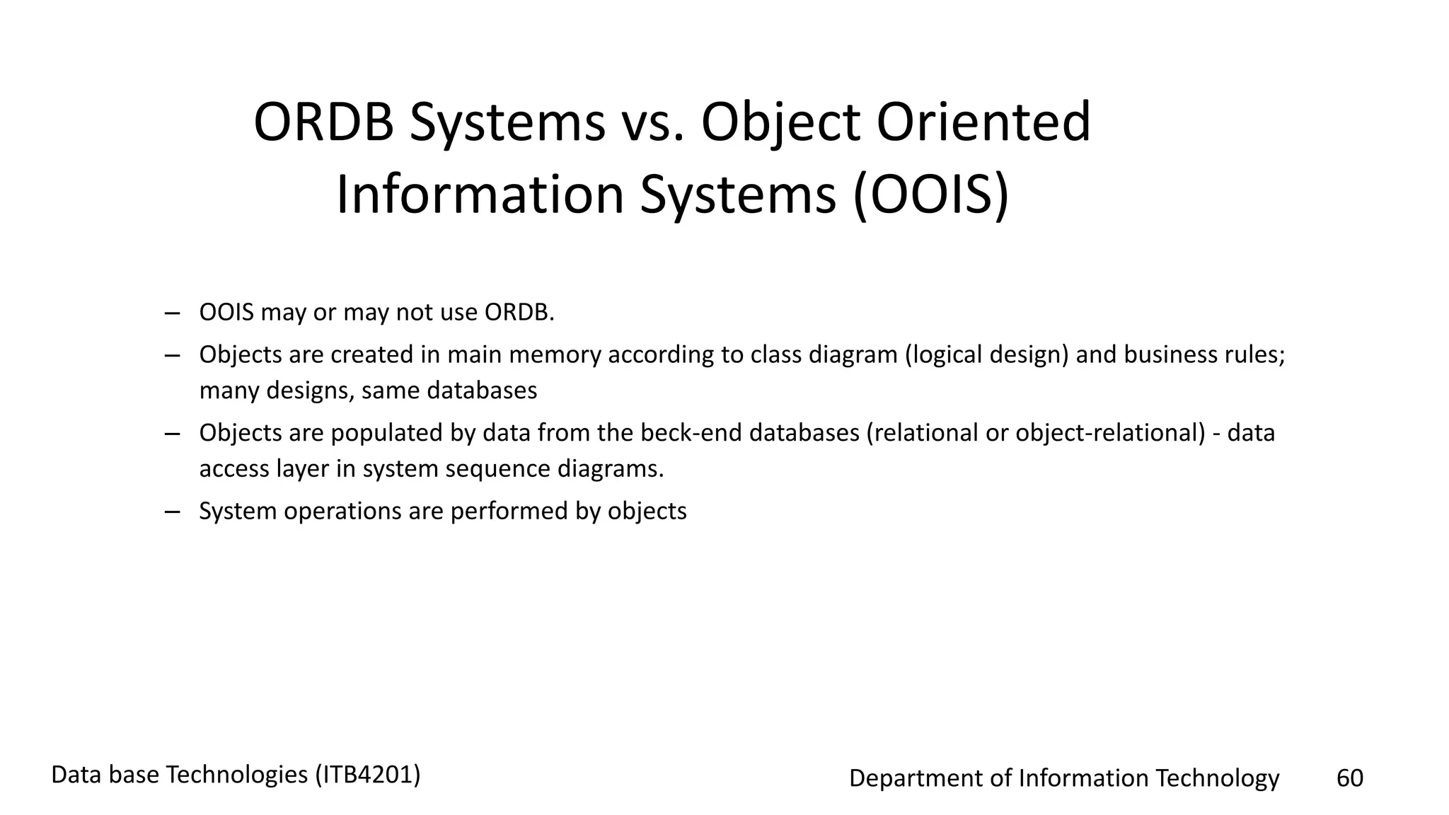 Department of Information Technology 60Data base Technologies (ITB4201)
– OOIS may or may not use ORDB.
– Objects are created in main memory according to class diagram (logical design) and business rules;
many designs, same databases
– Objects are populated by data from the beck-end databases (relational or object-relational) - data
access layer in system sequence diagrams.
– System operations are performed by objects
ORDB Systems vs. Object Oriented
Information Systems (OOIS)
 