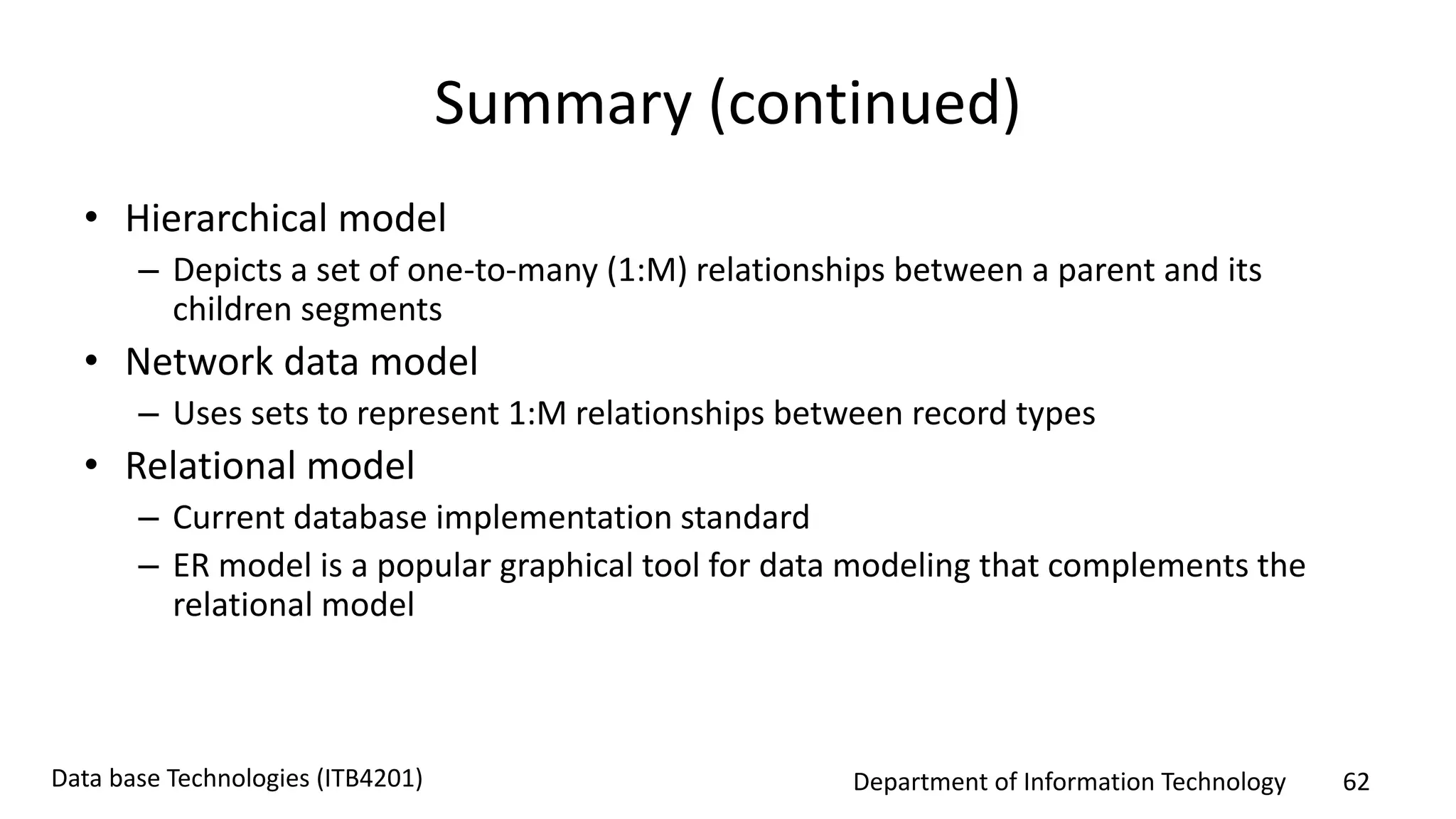 Department of Information Technology 62Data base Technologies (ITB4201)
Summary (continued)
• Hierarchical model
– Depicts a set of one-to-many (1:M) relationships between a parent and its
children segments
• Network data model
– Uses sets to represent 1:M relationships between record types
• Relational model
– Current database implementation standard
– ER model is a popular graphical tool for data modeling that complements the
relational model
 
