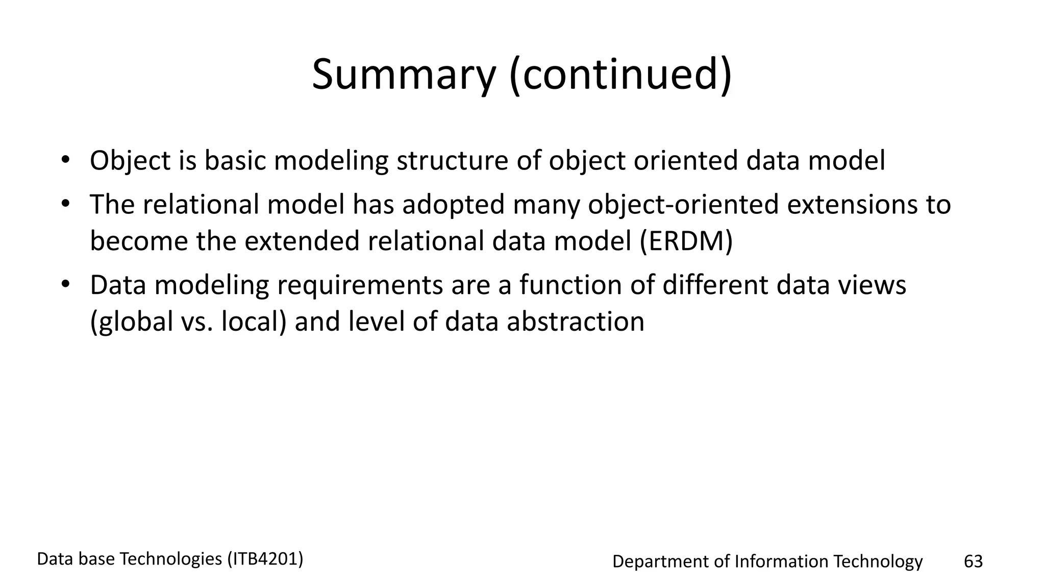 Department of Information Technology 63Data base Technologies (ITB4201)
Summary (continued)
• Object is basic modeling structure of object oriented data model
• The relational model has adopted many object-oriented extensions to
become the extended relational data model (ERDM)
• Data modeling requirements are a function of different data views
(global vs. local) and level of data abstraction
 