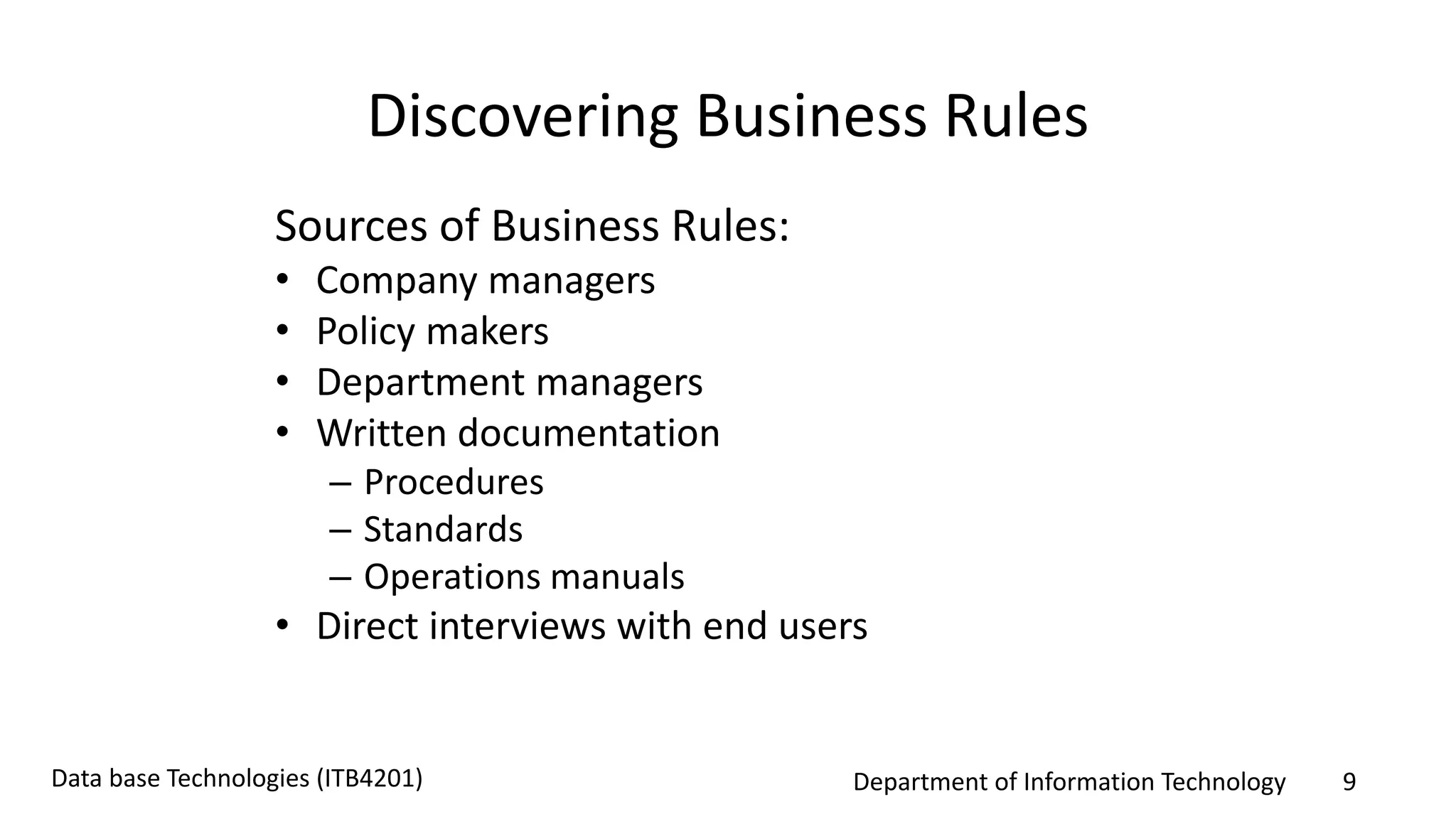 Department of Information Technology 9Data base Technologies (ITB4201)
Discovering Business Rules
Sources of Business Rules:
• Company managers
• Policy makers
• Department managers
• Written documentation
– Procedures
– Standards
– Operations manuals
• Direct interviews with end users
 