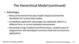 Department of Information Technology 17Data base Technologies (ITB4201)
The Hierarchical Model (continued)
• Advantages
– Many of the hierarchical data model’s features formed the
foundation for current data models
– Its database application advantages are replicated, albeit in a
different form, in current database environments
– Generated a large installed (mainframe) base, created a pool of
programmers who developed numerous tried-and-true business
applications
 
