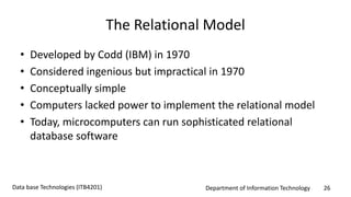 Department of Information Technology 26Data base Technologies (ITB4201)
The Relational Model
• Developed by Codd (IBM) in 1970
• Considered ingenious but impractical in 1970
• Conceptually simple
• Computers lacked power to implement the relational model
• Today, microcomputers can run sophisticated relational
database software
 