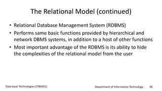 Department of Information Technology 28Data base Technologies (ITB4201)
The Relational Model (continued)
• Relational Database Management System (RDBMS)
• Performs same basic functions provided by hierarchical and
network DBMS systems, in addition to a host of other functions
• Most important advantage of the RDBMS is its ability to hide
the complexities of the relational model from the user
 