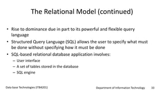 Department of Information Technology 33Data base Technologies (ITB4201)
The Relational Model (continued)
• Rise to dominance due in part to its powerful and flexible query
language
• Structured Query Language (SQL) allows the user to specify what must
be done without specifying how it must be done
• SQL-based relational database application involves:
– User interface
– A set of tables stored in the database
– SQL engine
 