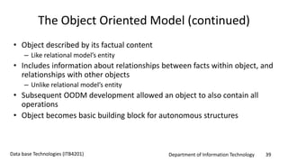 Department of Information Technology 39Data base Technologies (ITB4201)
The Object Oriented Model (continued)
• Object described by its factual content
– Like relational model’s entity
• Includes information about relationships between facts within object, and
relationships with other objects
– Unlike relational model’s entity
• Subsequent OODM development allowed an object to also contain all
operations
• Object becomes basic building block for autonomous structures
 