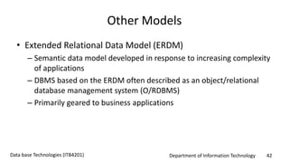 Department of Information Technology 42Data base Technologies (ITB4201)
Other Models
• Extended Relational Data Model (ERDM)
– Semantic data model developed in response to increasing complexity
of applications
– DBMS based on the ERDM often described as an object/relational
database management system (O/RDBMS)
– Primarily geared to business applications
 