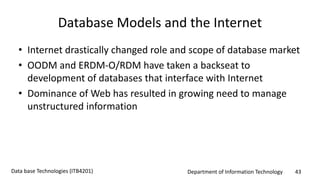 Department of Information Technology 43Data base Technologies (ITB4201)
Database Models and the Internet
• Internet drastically changed role and scope of database market
• OODM and ERDM-O/RDM have taken a backseat to
development of databases that interface with Internet
• Dominance of Web has resulted in growing need to manage
unstructured information
 