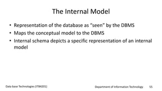 Department of Information Technology 55Data base Technologies (ITB4201)
The Internal Model
• Representation of the database as “seen” by the DBMS
• Maps the conceptual model to the DBMS
• Internal schema depicts a specific representation of an internal
model
 