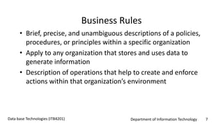 Department of Information Technology 7Data base Technologies (ITB4201)
Business Rules
• Brief, precise, and unambiguous descriptions of a policies,
procedures, or principles within a specific organization
• Apply to any organization that stores and uses data to
generate information
• Description of operations that help to create and enforce
actions within that organization’s environment
 