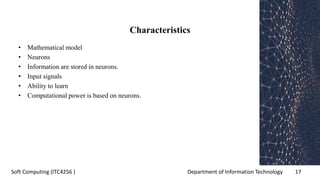 Department of Information Technology 17Soft Computing (ITC4256 )
Characteristics
• Mathematical model
• Neurons
• Information are stored in neurons.
• Input signals
• Ability to learn
• Computational power is based on neurons.
 