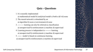 Department of Information Technology 27Soft Computing (ITC4256 )
Quiz - Questions
1. It is neurally implemented
a) mathematical model b) analytical model c) both a & b d) none
2. The neural network is stimulated by an
a) algorithm b) axon c) environment d) none
3. --------- learning can also be referred as classification
a) unsupervised b) reinforcement c) machine d) supervised
4. Learning process is independent in --------- learning.
a) unsupervised b) reinforcement c) machine d) supervised
5. ------ model is based on continuous learning.
a) unsupervised b) reinforcement c) machine d) supervised
 
