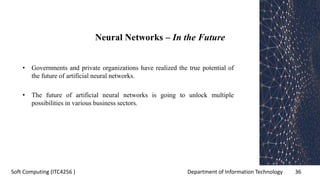 Department of Information Technology 36Soft Computing (ITC4256 )
Neural Networks – In the Future
• Governments and private organizations have realized the true potential of
the future of artificial neural networks.
• The future of artificial neural networks is going to unlock multiple
possibilities in various business sectors.
 