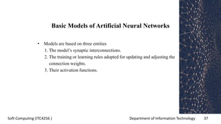 Department of Information Technology 37Soft Computing (ITC4256 )
Basic Models of Artificial Neural Networks
• Models are based on three entities
1. The model’s synaptic interconnections.
2. The training or learning rules adopted for updating and adjusting the
connection weights.
3. Their activation functions.
 