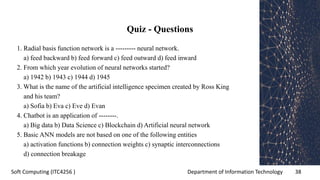 Department of Information Technology 38Soft Computing (ITC4256 )
Quiz - Questions
1. Radial basis function network is a --------- neural network.
a) feed backward b) feed forward c) feed outward d) feed inward
2. From which year evolution of neural networks started?
a) 1942 b) 1943 c) 1944 d) 1945
3. What is the name of the artificial intelligence specimen created by Ross King
and his team?
a) Sofia b) Eva c) Eve d) Evan
4. Chatbot is an application of --------.
a) Big data b) Data Science c) Blockchain d) Artificial neural network
5. Basic ANN models are not based on one of the following entities
a) activation functions b) connection weights c) synaptic interconnections
d) connection breakage
 