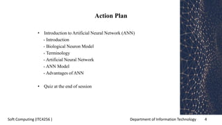 Department of Information Technology 4Soft Computing (ITC4256 )
Action Plan
• Introduction to Artificial Neural Network (ANN)
- Introduction
- Biological Neuron Model
- Terminology
- Artificial Neural Network
- ANN Model
- Advantages of ANN
• Quiz at the end of session
 