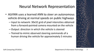Department of Information Technology 7Soft Computing (ITC4256 )
Neural Network Representation
• ALVINN uses a learned ANN to steer an autonomous
vehicle driving at normal speeds on public highways
– Input to network: 30x32 grid of pixel intensities obtained
from a forward-pointed camera mounted on the vehicle
– Output: direction in which the vehicle is steered
– Trained to mimic observed steering commands of a
human driving the vehicle for approximately 5 minutes
 