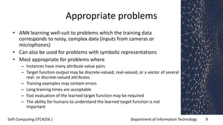 Department of Information Technology 9Soft Computing (ITC4256 )
Appropriate problems
• ANN learning well-suit to problems which the training data
corresponds to noisy, complex data (inputs from cameras or
microphones)
• Can also be used for problems with symbolic representations
• Most appropriate for problems where
– Instances have many attribute-value pairs
– Target function output may be discrete-valued, real-valued, or a vector of several
real- or discrete-valued attributes
– Training examples may contain errors
– Long training times are acceptable
– Fast evaluation of the learned target function may be required
– The ability for humans to understand the learned target function is not
important
 