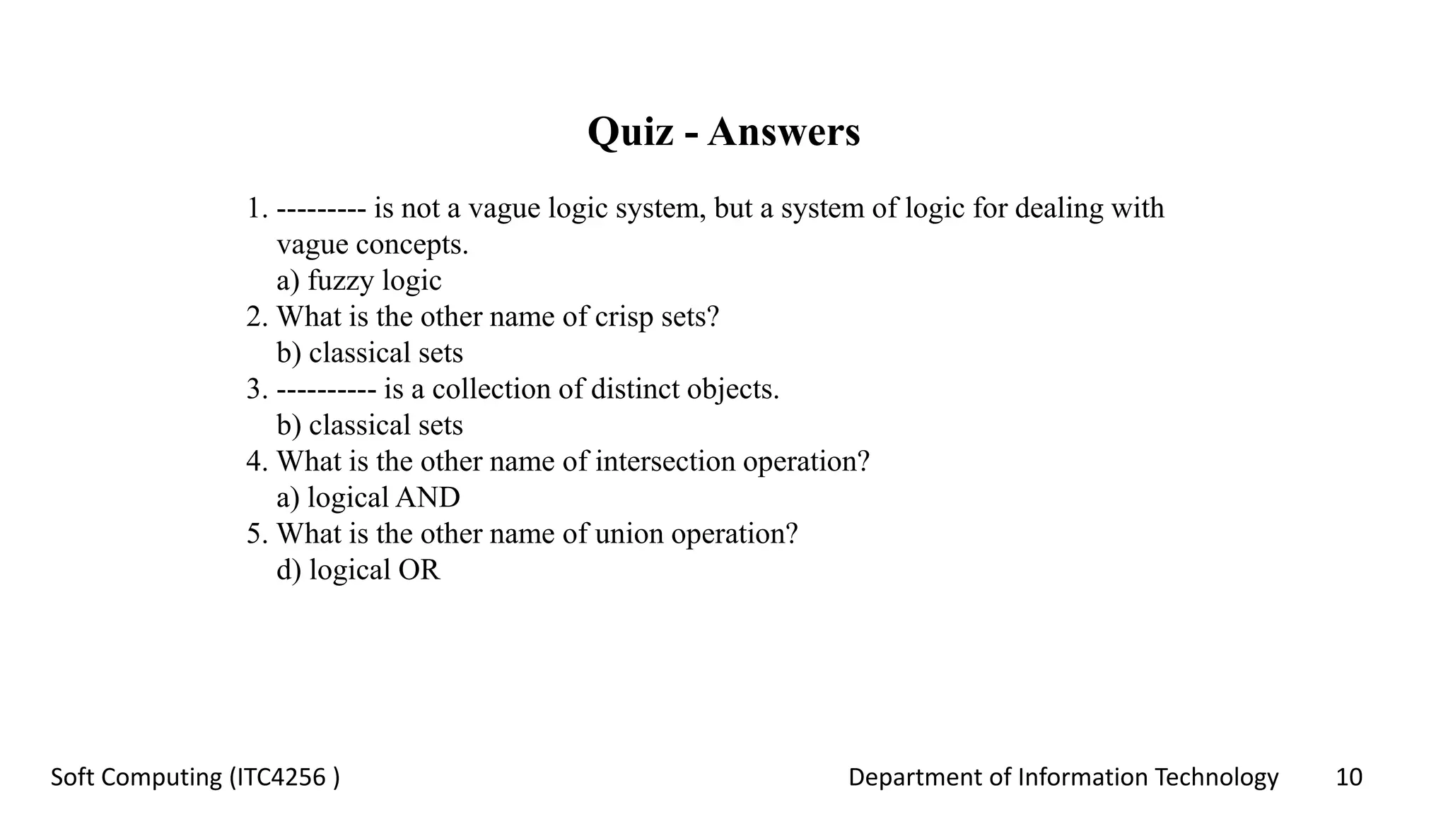 Department of Information Technology 10Soft Computing (ITC4256 )
Quiz - Answers
1. --------- is not a vague logic system, but a system of logic for dealing with
vague concepts.
a) fuzzy logic
2. What is the other name of crisp sets?
b) classical sets
3. ---------- is a collection of distinct objects.
b) classical sets
4. What is the other name of intersection operation?
a) logical AND
5. What is the other name of union operation?
d) logical OR
 