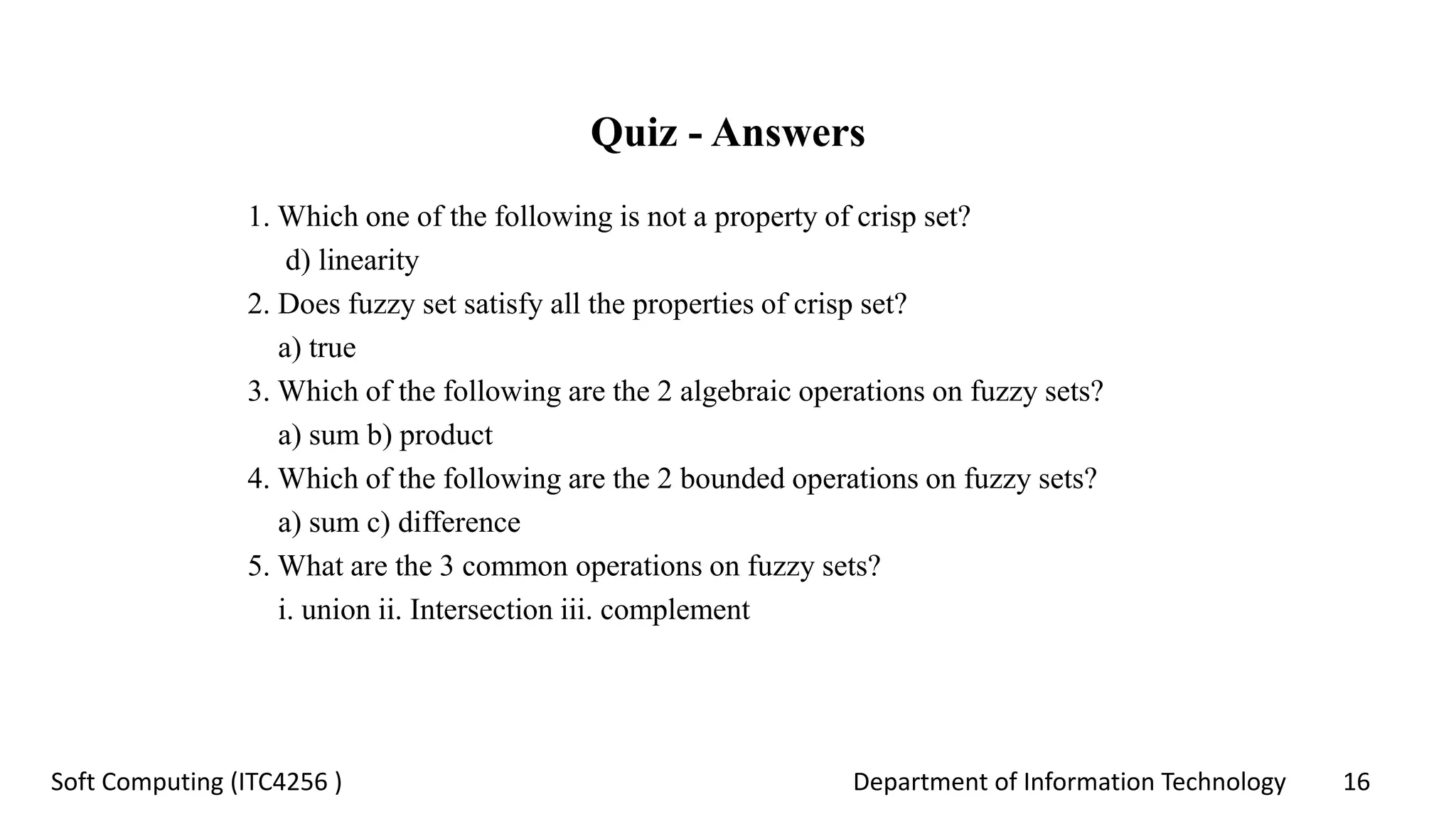 Department of Information Technology 16Soft Computing (ITC4256 )
Quiz - Answers
1. Which one of the following is not a property of crisp set?
d) linearity
2. Does fuzzy set satisfy all the properties of crisp set?
a) true
3. Which of the following are the 2 algebraic operations on fuzzy sets?
a) sum b) product
4. Which of the following are the 2 bounded operations on fuzzy sets?
a) sum c) difference
5. What are the 3 common operations on fuzzy sets?
i. union ii. Intersection iii. complement
 