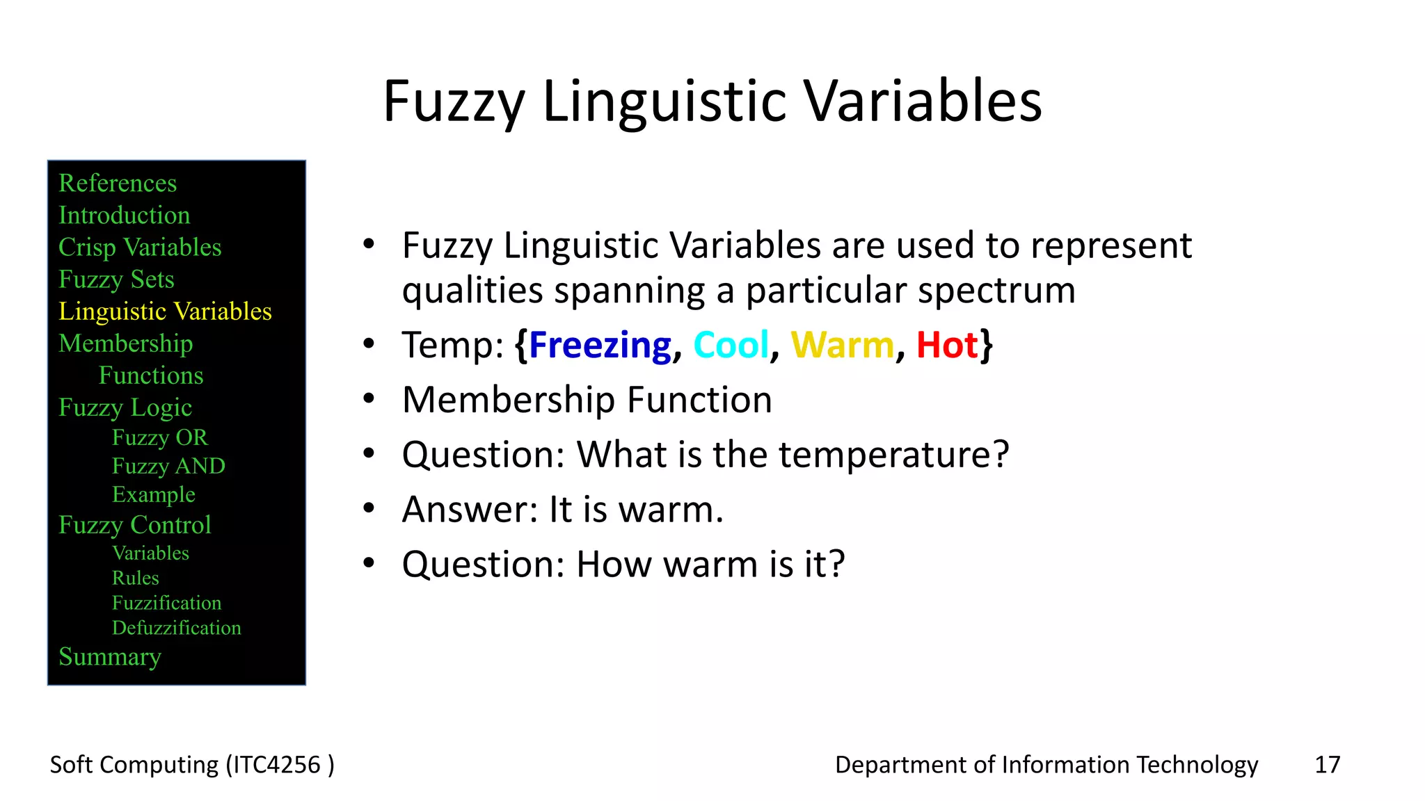 Department of Information Technology 17Soft Computing (ITC4256 )
Fuzzy Linguistic Variables
• Fuzzy Linguistic Variables are used to represent
qualities spanning a particular spectrum
• Temp: {Freezing, Cool, Warm, Hot}
• Membership Function
• Question: What is the temperature?
• Answer: It is warm.
• Question: How warm is it?
References
Introduction
Crisp Variables
Fuzzy Sets
Linguistic Variables
Membership
Functions
Fuzzy Logic
Fuzzy OR
Fuzzy AND
Example
Fuzzy Control
Variables
Rules
Fuzzification
Defuzzification
Summary
 