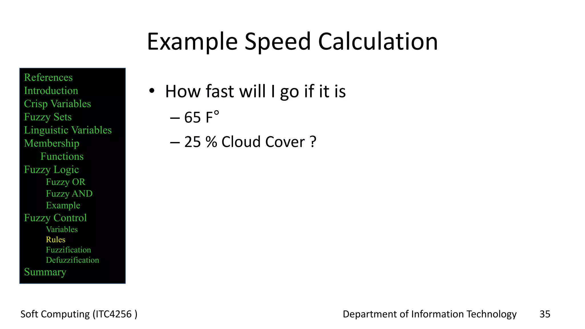 Department of Information Technology 35Soft Computing (ITC4256 )
Example Speed Calculation
• How fast will I go if it is
– 65 F°
– 25 % Cloud Cover ?
References
Introduction
Crisp Variables
Fuzzy Sets
Linguistic Variables
Membership
Functions
Fuzzy Logic
Fuzzy OR
Fuzzy AND
Example
Fuzzy Control
Variables
Rules
Fuzzification
Defuzzification
Summary
 