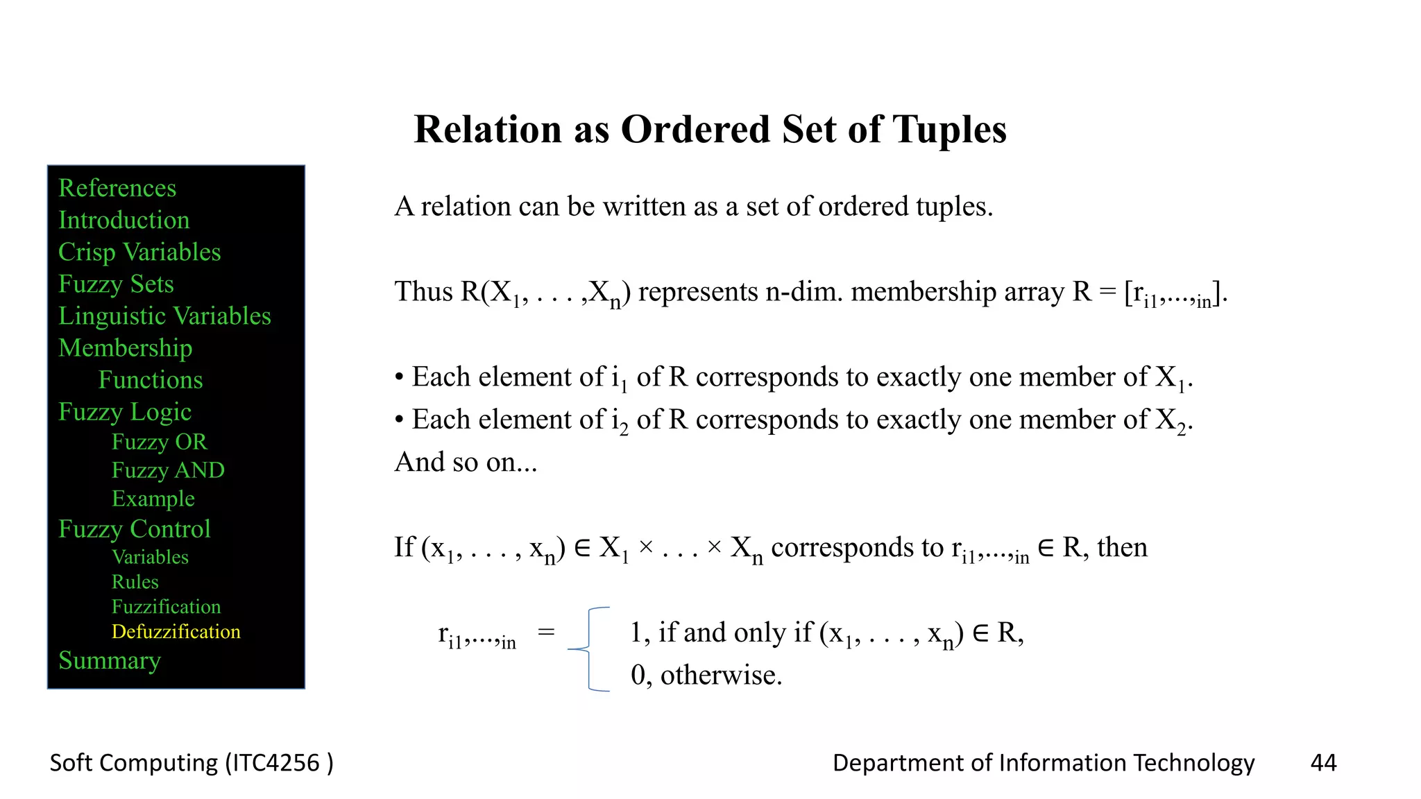 Department of Information Technology 44Soft Computing (ITC4256 )
Relation as Ordered Set of Tuples
A relation can be written as a set of ordered tuples.
Thus R(X1, . . . ,Xn) represents n-dim. membership array R = [ri1,...,in].
• Each element of i1 of R corresponds to exactly one member of X1.
• Each element of i2 of R corresponds to exactly one member of X2.
And so on...
If (x1, . . . , xn) ∈ X1 × . . . × Xn corresponds to ri1,...,in ∈ R, then
ri1,...,in = 1, if and only if (x1, . . . , xn) ∈ R,
0, otherwise.
References
Introduction
Crisp Variables
Fuzzy Sets
Linguistic Variables
Membership
Functions
Fuzzy Logic
Fuzzy OR
Fuzzy AND
Example
Fuzzy Control
Variables
Rules
Fuzzification
Defuzzification
Summary
 