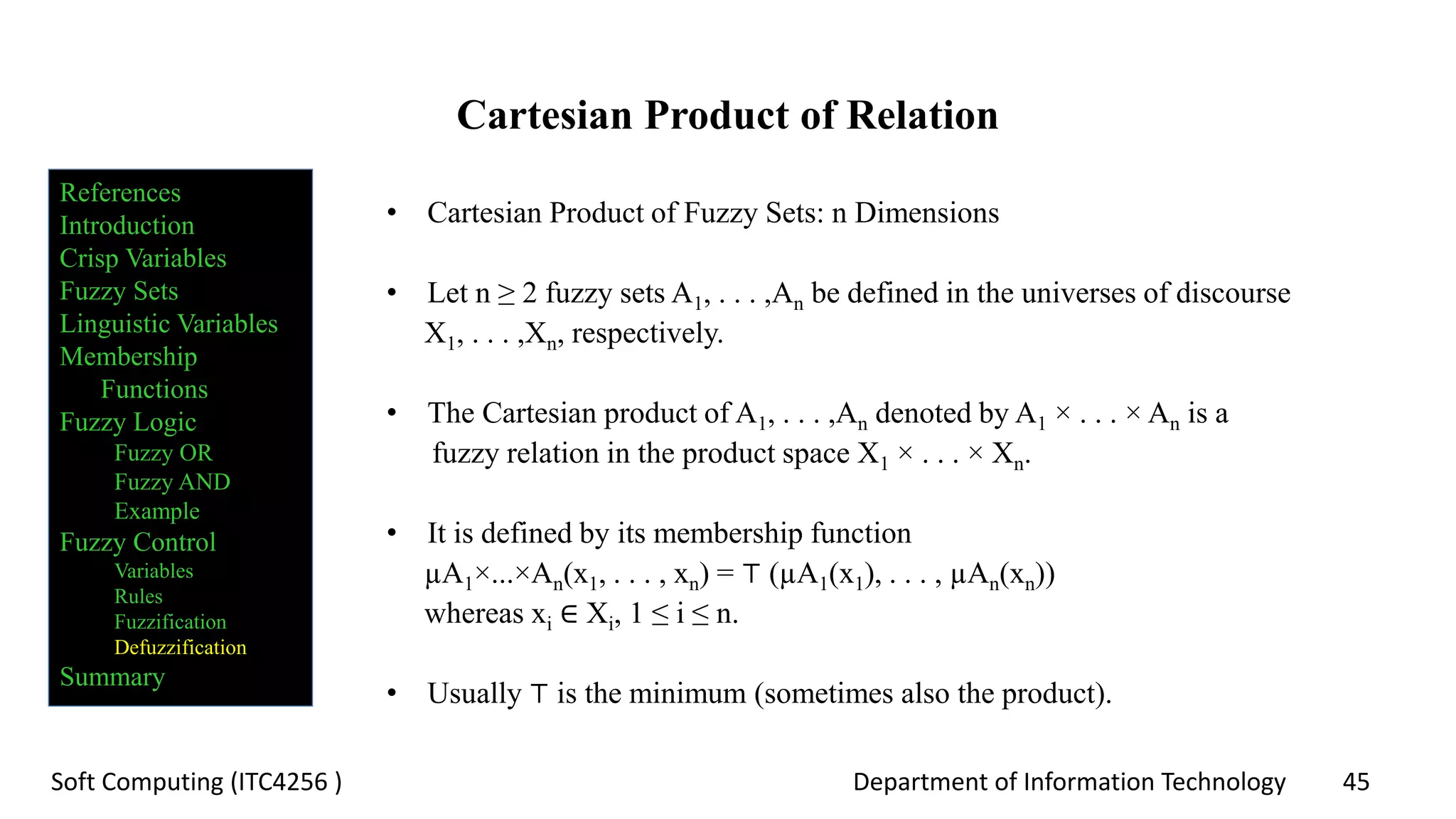 Department of Information Technology 45Soft Computing (ITC4256 )
Cartesian Product of Relation
• Cartesian Product of Fuzzy Sets: n Dimensions
• Let n ≥ 2 fuzzy sets A1, . . . ,An be defined in the universes of discourse
X1, . . . ,Xn, respectively.
• The Cartesian product of A1, . . . ,An denoted by A1 × . . . × An is a
fuzzy relation in the product space X1 × . . . × Xn.
• It is defined by its membership function
µA1×...×An(x1, . . . , xn) = ⊤ (µA1(x1), . . . , µAn(xn))
whereas xi ∈ Xi, 1 ≤ i ≤ n.
• Usually ⊤ is the minimum (sometimes also the product).
References
Introduction
Crisp Variables
Fuzzy Sets
Linguistic Variables
Membership
Functions
Fuzzy Logic
Fuzzy OR
Fuzzy AND
Example
Fuzzy Control
Variables
Rules
Fuzzification
Defuzzification
Summary
 