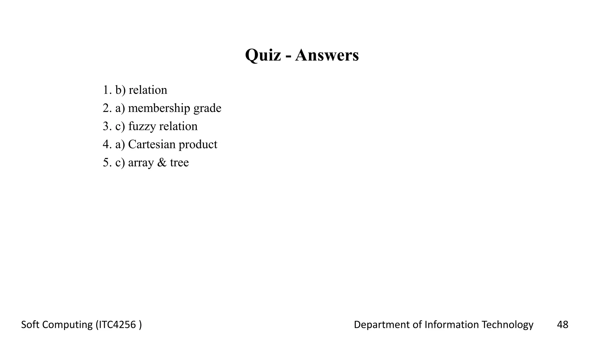 Department of Information Technology 48Soft Computing (ITC4256 )
Quiz - Answers
1. b) relation
2. a) membership grade
3. c) fuzzy relation
4. a) Cartesian product
5. c) array & tree
 