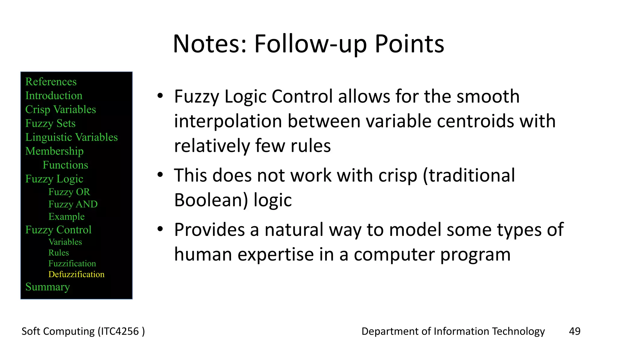 Department of Information Technology 49Soft Computing (ITC4256 )
Notes: Follow-up Points
• Fuzzy Logic Control allows for the smooth
interpolation between variable centroids with
relatively few rules
• This does not work with crisp (traditional
Boolean) logic
• Provides a natural way to model some types of
human expertise in a computer program
References
Introduction
Crisp Variables
Fuzzy Sets
Linguistic Variables
Membership
Functions
Fuzzy Logic
Fuzzy OR
Fuzzy AND
Example
Fuzzy Control
Variables
Rules
Fuzzification
Defuzzification
Summary
 