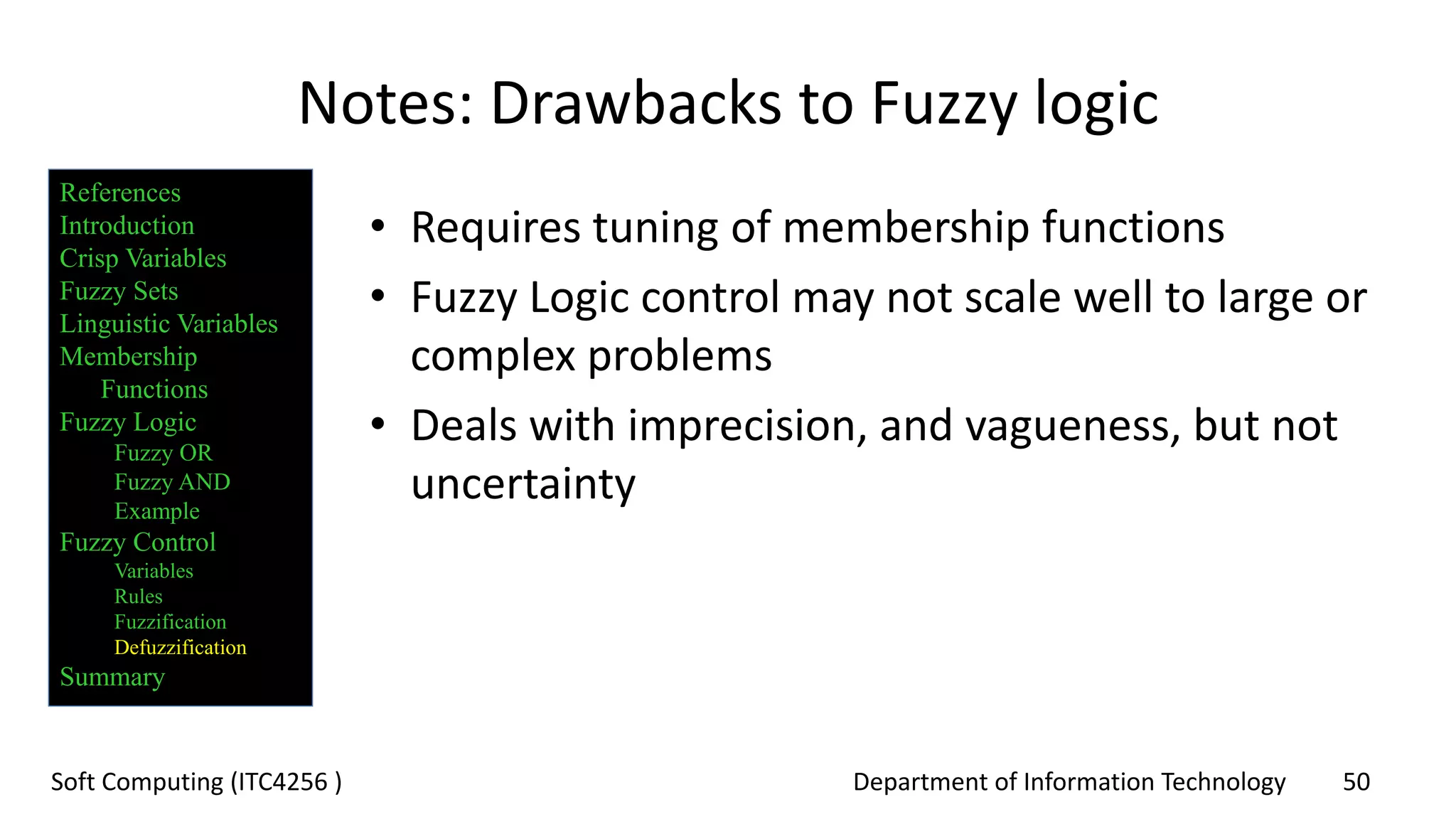 Department of Information Technology 50Soft Computing (ITC4256 )
Notes: Drawbacks to Fuzzy logic
• Requires tuning of membership functions
• Fuzzy Logic control may not scale well to large or
complex problems
• Deals with imprecision, and vagueness, but not
uncertainty
References
Introduction
Crisp Variables
Fuzzy Sets
Linguistic Variables
Membership
Functions
Fuzzy Logic
Fuzzy OR
Fuzzy AND
Example
Fuzzy Control
Variables
Rules
Fuzzification
Defuzzification
Summary
 